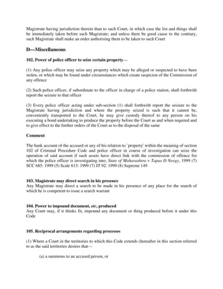 Magistrate having jurisdiction therein than to such Court, in which case the list and things shall
be immediately taken before such Magistrate; and unless there be good cause to the contrary,
such Magistrate shall make an order authorising them to be taken to such Court
D—Miscellaneous
102. Power of police officer to seize certain property—
(1) Any police officer may seize any property which may be alleged or suspected to have been
stolen, or which may be found under circumstances which create suspicion of the Commission of
any offence
(2) Such police officer, if subordinate to the officer in charge of a police station, shall forthwith
report the seizure to that officer
(3) Every police officer acting under sub-section (1) shall forthwith report the seizure to the
Magistrate having jurisdiction and where the property seized is such that it cannot be,
conveniently transported to the Court, he may give custody thereof to any person on his
executing a bond undertaking to produce the property before the Court as and when required and
to give effect to the further orders of the Court as to the disposal of the same
Comment
The bank account of the accused or any of his relation to `property' within the meaning of section
102 of Criminal Procedure Code and police officer in course of investigation can seize the
operation of said account if such assets have direct link with the commission of offence for
which the police officer is investigating into; State of Maharashtra v Tapas D Neogy, 1999 (7)
SCC 685: 1999 (5) Scale 613: 1999 (7) JT 92: 1999 (8) Supreme 149
103. Magistrate may direct search in his presence
Any Magistrate may direct a search to be made in his presence of any place for the search of
which he is competent to issue a search warrant
104. Power to impound document, etc, produced
Any Court may, if it thinks fit, impound any document or thing produced before it under this
Code
105. Reciprocal arrangements regarding processes
(1) Where a Court in the territories to which this Code extends (hereafter in this section referred
to as the said territories desires that—
(a) a summons to an accused person, or
 