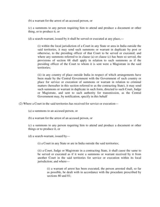 (b) a warrant for the arrest of an accused person, or
(c) a summons to any person requiring him to attend and produce a document or other
thing, or to produce it, or
(d) a search-warrant, issued by it shall be served or executed at any place,—
(i) within the local jurisdiction of a Court in any State or area in India outside the
said territories, it may send such summons or warrant in duplicate by post or
otherwise, to the presiding officer of that Court to be served or executed; and
where any summons referred to in clause (a) or clause (c) has been so served, the
provisions of section 68 shall apply in relation to such summons as if the
presiding officer of the Court to whom it is sent were a Magistrate in the said
territories;
(ii) in any country of place outside India in respect of which arrangements have
been made by the Central Government with the Government of such country or
place for service or execution of summons or warrant in relation to criminal
matters (hereafter in this section referred to as the contracting State), it may send
such summons or warrant in duplicate in such form, directed to such Court, Judge
or Magistrate, and sent to such authority for transmission, as the Central
Government may, by notification, specify in this behalf
(2) Where a Court in the said territories has received for service or execution—
(a) a summons to an accused person, or
(b) a warrant for the arrest of an accused person, or
(c) a summons to any person requiring him to attend and produce a document or other
things or to produce it, or
(d) a search-warrant, issued by—
(i) a Court in any State or are in India outside the said territories;
(ii) a Court, Judge or Magistrate in a contracting State, it shall cause the same to
be served or executed as if it were a summons or warrant received by it from
another Court in the said territories for service or execution within its local
jurisdiction; and where—
(i) a warrant of arrest has been executed, the person arrested shall, so far
as possible, be dealt with in accordance with the procedure prescribed by
sections 80 and 81;
 