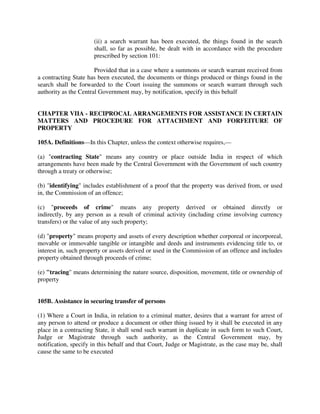 (ii) a search warrant has been executed, the things found in the search
shall, so far as possible, be dealt with in accordance with the procedure
prescribed by section 101:
Provided that in a case where a summons or search warrant received from
a contracting State has been executed, the documents or things produced or things found in the
search shall be forwarded to the Court issuing the summons or search warrant through such
authority as the Central Government may, by notification, specify in this behalf
CHAPTER VIIA - RECIPROCAL ARRANGEMENTS FOR ASSISTANCE IN CERTAIN
MATTERS AND PROCEDURE FOR ATTACHMENT AND FORFEITURE OF
PROPERTY
105A. Definitions—In this Chapter, unless the context otherwise requires,—
(a) "contracting State" means any country or place outside India in respect of which
arrangements have been made by the Central Government with the Government of such country
through a treaty or otherwise;
(b) "identifying" includes establishment of a proof that the property was derived from, or used
in, the Commission of an offence;
(c) "proceeds of crime" means any property derived or obtained directly or
indirectly, by any person as a result of criminal activity (including crime involving currency
transfers) or the value of any such property;
(d) "property" means property and assets of every description whether corporeal or incorporeal,
movable or immovable tangible or intangible and deeds and instruments evidencing title to, or
interest in, such property or assets derived or used in the Commission of an offence and includes
property obtained through proceeds of crime;
(e) "tracing" means determining the nature source, disposition, movement, title or ownership of
property
105B. Assistance in securing transfer of persons
(1) Where a Court in India, in relation to a criminal matter, desires that a warrant for arrest of
any person to attend or produce a document or other thing issued by it shall be executed in any
place in a contracting State, it shall send such warrant in duplicate in such form to such Court,
Judge or Magistrate through such authority, as the Central Government may, by
notification, specify in this behalf and that Court, Judge or Magistrate, as the case may be, shall
cause the same to be executed
 