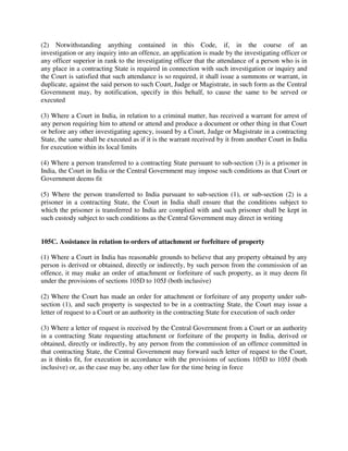 (2) Notwithstanding anything contained in this Code, if, in the course of an
investigation or any inquiry into an offence, an application is made by the investigating officer or
any officer superior in rank to the investigating officer that the attendance of a person who is in
any place in a contracting State is required in connection with such investigation or inquiry and
the Court is satisfied that such attendance is so required, it shall issue a summons or warrant, in
duplicate, against the said person to such Court, Judge or Magistrate, in such form as the Central
Government may, by notification, specify in this behalf, to cause the same to be served or
executed
(3) Where a Court in India, in relation to a criminal matter, has received a warrant for arrest of
any person requiring him to attend or attend and produce a document or other thing in that Court
or before any other investigating agency, issued by a Court, Judge or Magistrate in a contracting
State, the same shall be executed as if it is the warrant received by it from another Court in India
for execution within its local limits
(4) Where a person transferred to a contracting State pursuant to sub-section (3) is a prisoner in
India, the Court in India or the Central Government may impose such conditions as that Court or
Government deems fit
(5) Where the person transferred to India pursuant to sub-section (1), or sub-section (2) is a
prisoner in a contracting State, the Court in India shall ensure that the conditions subject to
which the prisoner is transferred to India are complied with and such prisoner shall be kept in
such custody subject to such conditions as the Central Government may direct in writing
105C. Assistance in relation to orders of attachment or forfeiture of property
(1) Where a Court in India has reasonable grounds to believe that any property obtained by any
person is derived or obtained, directly or indirectly, by such person from the commission of an
offence, it may make an order of attachment or forfeiture of such property, as it may deem fit
under the provisions of sections 105D to 105J (both inclusive)
(2) Where the Court has made an order for attachment or forfeiture of any property under sub-
section (1), and such property is suspected to be in a contracting State, the Court may issue a
letter of request to a Court or an authority in the contracting State for execution of such order
(3) Where a letter of request is received by the Central Government from a Court or an authority
in a contracting State requesting attachment or forfeiture of the property in India, derived or
obtained, directly or indirectly, by any person from the commission of an offence committed in
that contracting State, the Central Government may forward such letter of request to the Court,
as it thinks fit, for execution in accordance with the provisions of sections 105D to 105J (both
inclusive) or, as the case may be, any other law for the time being in force
 