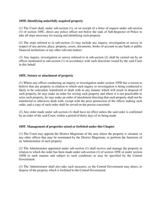 105D. Identifying unlawfully acquired property
(1) The Court shall, under sub-section (1), or on receipt of a letter of request under sub-section
(3) of section 105C, direct any police officer not below the rank of Sub-Inspector of Police to
take all steps necessary for tracing and identifying such property
(2) The steps referred to in sub-section (1) may include any inquiry, investigation or survey in
respect of any person, place, property, assets, documents, books of account in any bank or public
financial institutions or any other relevant matters
(3) Any inquiry, investigation or survey referred to in sub-section (2) shall be carried out by an
officer mentioned in sub-section (1) in accordance with such directions issued by the said Court
in this behalf
105E. Seizure or attachment of property
(1) Where any officer conducting an inquiry or investigation under section 105D has a reason to
believe that any property in relation to which such inquiry or investigation is being conducted is
likely to be concealed, transferred or dealt with in any manner which will result in disposal of
such property, he may make an order for seizing such property and where it is not practicable to
seize such property, he may make an order of attachment directing that such property shall not be
transferred or otherwise dealt with, except with the prior permission of the officer making such
order, and a copy of such order shall be served on the person concerned
(2) Any order made under sub-section (1) shall have no effect unless the said order is confirmed
by an order of the said Court, within a period of thirty days of its being made
105F. Management of properties seized or forfeited under this Chapter
(1) The Court may appoint the District Magistrate of the area where the property is situated, or
any other officer that may be nominated by the District Magistrate, to perform the functions of
an Administrator of such property
(2) The Administrator appointed under sub-section (1) shall receive and manage the property in
relation to which the order has been made under sub-section (1) of section 105E or under section
105H in such manner and subject to such conditions as may be specified by the Central
Government
(3) The Administrator shall also take such measures, as the Central Government may direct, to
dispose of the property which is forfeited to the Central Government
 