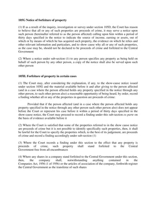 105G Notice of forfeiture of property
(1) If as a result of the inquiry, investigation or survey under section 105D, the Court has reason
to believe that all or any of such properties are proceeds of crime, it may serve a notice upon
such person (hereinafter referred to as the person affected) calling upon him within a period of
thirty days specified in the notice to indicate the source of income, earning or assets, out of
which or by means of which he has acquired such property, the evidence on which he relies and
other relevant information and particulars, and to show cause why all or any of such properties,
as the case may be, should not be declared to be proceeds of crime and forfeited to the Central
Government
(2) Where a notice under sub-section (1) to any person specifies any property as being held on
behalf of such person by any other person, a copy of the notice shall also be served upon such
other person
105H. Forfeiture of property in certain cases
(1) The Court may, after considering the explanation, if any, to the show-cause notice issued
under section 105G and the material available before it and after giving to the person affected
(and in a case where the person affected holds any property specified in the notice through any
other person, to such other person also) a reasonable opportunity of being heard, by order, record
a finding whether all or any of the properties in question are proceeds of crime:
Provided that if the person affected (and in a case where the person affected holds any
property specified in the notice through any other person such other person also) does not appear
before the Court or represent his case before it within a period of thirty days specified in the
show-cause notice, the Court may proceed to record a finding under this sub-section ex parte on
the basis of evidence available before it
(2) Where the Court is satisfied that some of the properties referred to in the show cause notice
are proceeds of crime but it is not possible to identify specifically such properties, then, it shall
be lawful for the Court to specify the properties which, to the best of its judgement, are proceeds
of crime and record a finding accordingly under sub-section (1)
(3) Where the Court records a finding under this section to the effect that any property is
proceeds of crime, such property shall stand forfeited to the Central
Government free from all encumbrances
(4) Where any shares in a company stand forfeited to the Central Government under this section,
then, the company shall, notwithstanding anything contained in the
Companies Act, 1956 (1 of 1956) or the articles of association of the company, forthwith register
the Central Government as the transferee of such shares
 