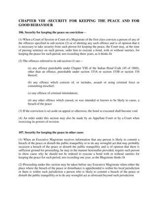 CHAPTER VIII -SECURITY FOR KEEPING THE PEACE AND FOR
GOOD BEHAVIOUR
106. Security for keeping the peace on conviction—
(1) When a Court of Session or Court of a Magistrate of the first class convicts a person of any of
the offences specified in sub-section (2) or of abetting any such offence and is of opinion that it
is necessary to take security from such person for keeping the peace, the Court may, at the time
of passing sentence on such person, order him to execute a bond, with or without sureties, for
keeping the peace for such period, not exceeding three years, as it thinks fit
(2) The offences referred to in sub-section (1) are—
(a) any offence punishable under Chapter VIII of the Indian Penal Code (45 of 1860),
other than an offence, punishable under section 153A or section 153B or section 154
thereof;
(b) any offence which consists of, or includes, assault or using criminal force or
committing mischief;
(c) any offence of criminal intimidation;
(d) any other offence which caused, or was intended or known to be likely to cause, a
breach of the peace
(3) If the conviction is set aside on appeal or otherwise, the bond so executed shall become void
(4) An order under this section may also be made by an Appellate Court or by a Court when
exercising its powers of revision
107. Security for keeping the peace in other cases
(1) When an Executive Magistrate receives information that any person is likely to commit a
breach of the peace or disturb the public tranquillity or to do any wrongful act that may probably
occasion a breach of the peace or disturb the public tranquillity and is of opinion that there is
sufficient ground for proceeding, he may in the manner hereinafter provided, require such person
to show cause why he should not be ordered to execute a bond with or without sureties for
keeping the peace for such period, not exceeding one year, as the Magistrate thinks fit
(2) Proceeding under this section may be taken before any Executive Magistrate when either the
place where the breach of the peace or disturbance is apprehended is within his local jurisdiction
or there is within such jurisdiction a person who is likely to commit a breach of the peace or
disturb the public tranquillity or to do any wrongful act as aforesaid beyond such jurisdiction
 