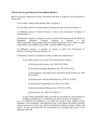 110. Security for good behaviour from habitual offenders
When an Executive Magistrate receives information that there is within his local jurisdiction a
person who—
(a) is by habit a robber, house-breaker, thief, or forger, or
(b) is by habit a receiver of stolen property knowing the same to have been stolen, or
(c) habitually protects or harbours thieves, or aids in the concealment of disposal of
stolen property, or
(d) habitually commits, or attempts to commit, or abets the Commission of, the offence of
kidnapping, abduction, extortion, cheating or mischief, or any
offence punishable under Chapter XII of the Indian Penal Code (45 of 1860), or under
section 489A, section 489B, section 489C or section 489D of that Code, or
(e) habitually commits, or attempts to commit, or abets the Commission of,
offences, involving a breach of the peace, or
(f) habitually commits, or attempts to commit, or abets the commission of—
(i) any offence under one or more of the following Acts, namely:—
(a) the Drugs and Cosmetics Act, 1940 (23 of 1940);
(b) the Foreign Exchange Regulation Act, 1973 (46 of 1973);
(c) the Employees' Provident Funds and Family Pension Fund Act, 1952
(19 of 1952);
(d) the Prevention of Food Adulteration Act, 1954 (37 of 1954);
(e) the Essential Commodities Act, 1955 (10 of 1955);
(f) the Untouchability (Offences) Act, 1955 (22 of 1955);
(g) the Customs Act, 1962 (52 of 1962); or
(ii) any offence punishable under any other law providing for the prevention of
hoarding or profiteering or of adulteration of food or drugs or of corruption, or
(g) is so desperate and dangerous as to render his being at large without security
hazardous to the community, such Magistrate may, in the manner hereinafter provided,
require such person to show cause why he should not be ordered to execute a bond, with
sureties, for his good behaviour for such period, not exceeding three years, as the
Magistrate thinks fit
 