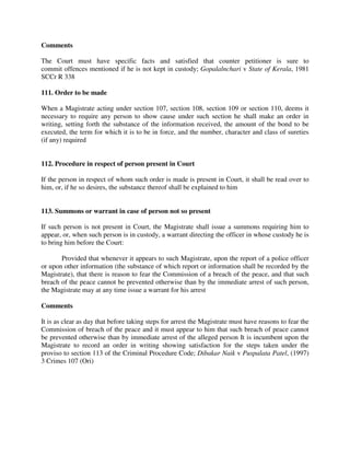 Comments
The Court must have specific facts and satisfied that counter petitioner is sure to
commit offences mentioned if he is not kept in custody; Gopalalnchari v State of Kerala, 1981
SCCr R 338
111. Order to be made
When a Magistrate acting under section 107, section 108, section 109 or section 110, deems it
necessary to require any person to show cause under such section he shall make an order in
writing, setting forth the substance of the information received, the amount of the bond to be
executed, the term for which it is to be in force, and the number, character and class of sureties
(if any) required
112. Procedure in respect of person present in Court
If the person in respect of whom such order is made is present in Court, it shall be read over to
him, or, if he so desires, the substance thereof shall be explained to him
113. Summons or warrant in case of person not so present
If such person is not present in Court, the Magistrate shall issue a summons requiring him to
appear, or, when such person is in custody, a warrant directing the officer in whose custody he is
to bring him before the Court:
Provided that whenever it appears to such Magistrate, upon the report of a police officer
or upon other information (the substance of which report or information shall be recorded by the
Magistrate), that there is reason to fear the Commission of a breach of the peace, and that such
breach of the peace cannot be prevented otherwise than by the immediate arrest of such person,
the Magistrate may at any time issue a warrant for his arrest
Comments
It is as clear as day that before taking steps for arrest the Magistrate must have reasons to fear the
Commission of breach of the peace and it must appear to him that such breach of peace cannot
be prevented otherwise than by immediate arrest of the alleged person It is incumbent upon the
Magistrate to record an order in writing showing satisfaction for the steps taken under the
proviso to section 113 of the Criminal Procedure Code; Dibakar Naik v Puspalata Patel, (1997)
3 Crimes 107 (Ori)
 