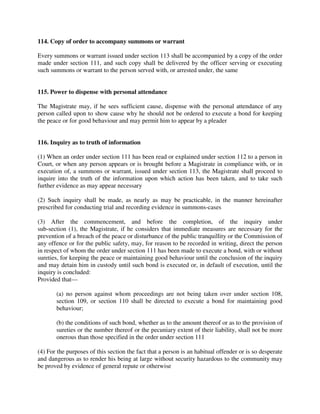 114. Copy of order to accompany summons or warrant
Every summons or warrant issued under section 113 shall be accompanied by a copy of the order
made under section 111, and such copy shall be delivered by the officer serving or executing
such summons or warrant to the person served with, or arrested under, the same
115. Power to dispense with personal attendance
The Magistrate may, if he sees sufficient cause, dispense with the personal attendance of any
person called upon to show cause why he should not be ordered to execute a bond for keeping
the peace or for good behaviour and may permit him to appear by a pleader
116. Inquiry as to truth of information
(1) When an order under section 111 has been read or explained under section 112 to a person in
Court, or when any person appears or is brought before a Magistrate in compliance with, or in
execution of, a summons or warrant, issued under section 113, the Magistrate shall proceed to
inquire into the truth of the information upon which action has been taken, and to take such
further evidence as may appear necessary
(2) Such inquiry shall be made, as nearly as may be practicable, in the manner hereinafter
prescribed for conducting trial and recording evidence in summons-cases
(3) After the commencement, and before the completion, of the inquiry under
sub-section (1), the Magistrate, if he considers that immediate measures are necessary for the
prevention of a breach of the peace or disturbance of the public tranquillity or the Commission of
any offence or for the public safety, may, for reason to be recorded in writing, direct the person
in respect of whom the order under section 111 has been made to execute a bond, with or without
sureties, for keeping the peace or maintaining good behaviour until the conclusion of the inquiry
and may detain him in custody until such bond is executed or, in default of execution, until the
inquiry is concluded:
Provided that—
(a) no person against whom proceedings are not being taken over under section 108,
section 109, or section 110 shall be directed to execute a bond for maintaining good
behaviour;
(b) the conditions of such bond, whether as to the amount thereof or as to the provision of
sureties or the number thereof or the pecuniary extent of their liability, shall not be more
onerous than those specified in the order under section 111
(4) For the purposes of this section the fact that a person is an habitual offender or is so desperate
and dangerous as to render his being at large without security hazardous to the community may
be proved by evidence of general repute or otherwise
 