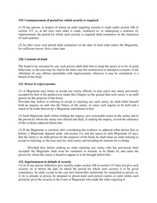 119. Commencement of period for which security is required
(1) If any person, in respect of whom an order requiring security is made under section 106 or
section 117, is, at the time such order is made, sentenced to, or undergoing a sentence of,
imprisonment, the period for which such security is required shall commence on the expiration
of such sentence
(2) In other cases such period shall commence on the date of such order unless the Magistrate,
for sufficient reason, fixes a later date
120. Contents of bond
The bond to be executed by any such person shall bind him to keep the peace or to be of good
behaviour, as the case may be, and in the latter case the commission or attempt to commit, or the
Abetment of, any offence punishable with imprisonment, wherever it may be committed, is a
breach of the bond
121. Power to reject sureties
(1) A Magistrate may refuse to accept any surety offered, or may reject any surety previously
accepted by him or his predecessor under this Chapter on the ground that such surety is an unfit
person for the purposes of the bond;
Provided that, before so refusing to accept or rejecting any such surety, he shall either himself
hold an enquiry on oath into the fitness of the surety, or cause such inquiry to be held and a
report to be made thereon by a Magistrate subordinate to him
(2) Such Magistrate shall, before holding the inquiry, give reasonable notice to the surety and to
the person by whom the surety was offered and shall, in making the inquiry, record the substance
of the evidence adduced before him
(3) If the Magistrate is satisfied, after considering the evidence so adduced either before him or
before, a Magistrate deputed under sub-section (1), and the report of such Magistrate (if any),
that the surety is an unfit person for the purposes of the bond, he shall make an order refusing to
accept or rejecting, as the case may be, such surety and recording his reasons for so doing:
Provided that, before making an order rejecting any surety who has previously been
accepted, the Magistrate shall issue his summons or warrant, as he thinks fit, and cause the
person for whom the surety is bound to appear or to be brought before him
122. Imprisonment in default of security
(1) (a) If any person ordered to give security under section 106 or section 117 does not give such
security on or before the date on which the period for which such security is to be given
commences, he shall, except in the case next hereinafter mentioned, be committed to prison, or,
if, he is already in prison, be detained in prison until such period expires or until within such
period he gives the security to the Court or Magistrate who made the order requiring it
 