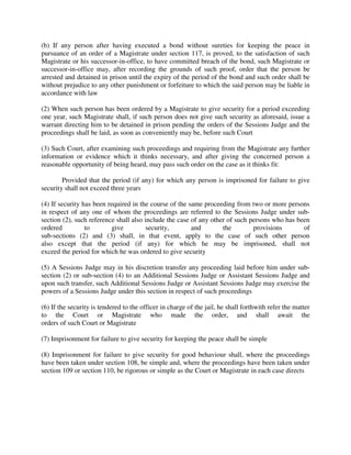 (b) If any person after having executed a bond without sureties for keeping the peace in
pursuance of an order of a Magistrate under section 117, is proved, to the satisfaction of such
Magistrate or his successor-in-office, to have committed breach of the bond, such Magistrate or
successor-in-office may, after recording the grounds of such proof, order that the person be
arrested and detained in prison until the expiry of the period of the bond and such order shall be
without prejudice to any other punishment or forfeiture to which the said person may be liable in
accordance with law
(2) When such person has been ordered by a Magistrate to give security for a period exceeding
one year, such Magistrate shall, if such person does not give such security as aforesaid, issue a
warrant directing him to be detained in prison pending the orders of the Sessions Judge and the
proceedings shall be laid, as soon as conveniently may be, before such Court
(3) Such Court, after examining such proceedings and requiring from the Magistrate any further
information or evidence which it thinks necessary, and after giving the concerned person a
reasonable opportunity of being heard, may pass such order on the case as it thinks fit:
Provided that the period (if any) for which any person is imprisoned for failure to give
security shall not exceed three years
(4) If security has been required in the course of the same proceeding from two or more persons
in respect of any one of whom the proceedings are referred to the Sessions Judge under sub-
section (2), such reference shall also include the case of any other of such persons who has been
ordered to give security, and the provisions of
sub-sections (2) and (3) shall, in that event, apply to the case of such other person
also except that the period (if any) for which he may be imprisoned, shall not
exceed the period for which he was ordered to give security
(5) A Sessions Judge may in his discretion transfer any proceeding laid before him under sub-
section (2) or sub-section (4) to an Additional Sessions Judge or Assistant Sessions Judge and
upon such transfer, such Additional Sessions Judge or Assistant Sessions Judge may exercise the
powers of a Sessions Judge under this section in respect of such proceedings
(6) If the security is tendered to the officer in charge of the jail, he shall forthwith refer the matter
to the Court or Magistrate who made the order, and shall await the
orders of such Court or Magistrate
(7) Imprisonment for failure to give security for keeping the peace shall be simple
(8) Imprisonment for failure to give security for good behaviour shall, where the proceedings
have been taken under section 108, be simple and, where the proceedings have been taken under
section 109 or section 110, be rigorous or simple as the Court or Magistrate in each case directs
 