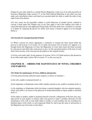 Chapter by any order made by it, and the District Magistrate, in the case of an order passed by an
Executive Magistrate under section 117, or the Chief Judicial Magistrate in any other case may
make such cancellation where such bond was executed under his order or under the order of any
other Court in his district
(10) Any surety for the peaceable conduct or good behaviour of another person, ordered to
execute a bond under this Chapter may at any time apply to the Court making such order to
cancel the bond and on such application being made, the Court shall issue a summons or warrant,
as it thinks fit, requiring the person for whom such surety is bound to appear or to be brought
before it
124. Security for unexpired period of bond
(1) When a person for whose appearance a summons or warrant has been issued under the
proviso to sub-section (3) of section 121 or under sub-section (10) of section 123, appears or is
brought before the Magistrate or Court, the Magistrate or Court shall cancel the bond executed
by such person and shall order such person to give, for the unexpired portion of the term of such
bond, fresh security of the same person description as the original security
(2) Every such order shall, for the purposes of sections 120 to 123 (both inclusive) Be deemed to
be an order made under section 106 or section 117, as the case may be
CHAPTER IX - ORDER FOR MAINTENANCE OF WIVES, CHILDREN
AND PARENTS
125. Order for maintenance of wives, children and parents,
(1) If any person having sufficient means neglects or refuses to maintain—
(a) his wife, unable to maintain herself, or
(b) his legitimate or illegitimate minor child, whether married or not, unable to maintain itself, or
(c) his legitimate or illegitimate child (not being a married daughter) who has attained majority,
where such child is, by reason of any physical or mental abnormality or injury unable to maintain
itself, or
(d) his father or mother, unable to maintain himself or herself, a Magistrate of the first class may,
upon proof of such neglect or refusal, order such person to make a monthly allowance for the
maintenance of his wife or such child, father or mother, at such monthly rate not exceeding five
hundred rupees in the whole, as such magistrate thinks fit, and to pay the same to such person as
the Magistrate may from time to time direct:
 