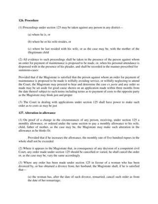 126. Procedure
(1) Proceedings under section 125 may be taken against any person in any district—
(a) where he is, or
(b) where he or his wife resides, or
(c) where he last resided with his wife, or as the case may be, with the mother of the
illegitimate child
(2) All evidence to such proceedings shall be taken in the presence of the person against whom
an order for payment of maintenance is proposed to be made, or, when his personal attendance is
dispensed with in the presence of his pleader, and shall be recorded in the manner prescribed for
summons-cases:
Provided that if the Magistrate is satisfied that the person against whom an order for payment of
maintenance is proposed to be made is wilfully avoiding service, or wilfully neglecting to attend
the Court, the Magistrate may proceed to hear and determine the case ex parte and any order so
made may be set aside for good cause shown on an application made within three months from
the date thereof subject to such terms including terms as to payment of costs to the opposite party
as the Magistrate may think just and proper
(3) The Court in dealing with applications under section 125 shall have power to make such
order as to costs as may be just
127. Alteration in allowance
(1) On proof of a change in the circumstances of any person, receiving, under section 125 a
monthly allowance, or ordered under the same section to pay a monthly allowance to his wife,
child, father of mother, as the case may be, the Magistrate may make such alteration in the
allowance as he thinks fit:
Provided that if he increases the allowance, the monthly rate of five hundred rupees in the
whole shall not be exceeded
(2) Where it appears to the Magistrate that, in consequence of any decision of a competent civil
Court, any order made under section 125 should be cancelled or varied, he shall cancel the order
or, as the case may be, vary the same accordingly
(3) Where any order has been made under section 125 in favour of a woman who has been
divorced by, or has obtained a divorce from, her husband, the Magistrate shall, if he is satisfied
that—
(a) the woman has, after the date of such divorce, remarried, cancel such order as from
the date of her remarriage;
 