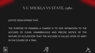 V.C SHUKLA VS STATE, 1980
JUSTICE DESAI OPINED THAT,
THE PURPOSE OF FRAMING A CHARGE IS TO GIVE INTIMATION TO THE
ACCUSED OF CLEAR, UNAMBIGUOUS AND PRECISE NOTICE OF THE
NATURE OF ACCUSATION THAT THE ACCUSED IS CALLED UPON TO MEET
IN THE COURSE OF A TRIAL
 