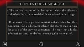 CONTENT OF CHARGE (221)
• The law and section of the law against which the offence is
said to have been committed shall be mentioned in the charge.
• If the accused has a previous conviction that could affect their
punishment for a subsequent offense, the charge must include
the details of the previous conviction. The court can add this
information at any time before sentencing if it was omitted.
 