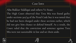Case laws
Abu Bakkar Siddiqui and others Vs State:
The High Court observed that Tota Mia was found guilty
under sections 302/34 of the Penal Code but it was noted that
he had not been charged under these sections earlier, which
did not give him chance to defend himself. As a result, the
Court ruled that the conviction and sentence against Tota
Mia were not sustainable in law and set them aside.
 