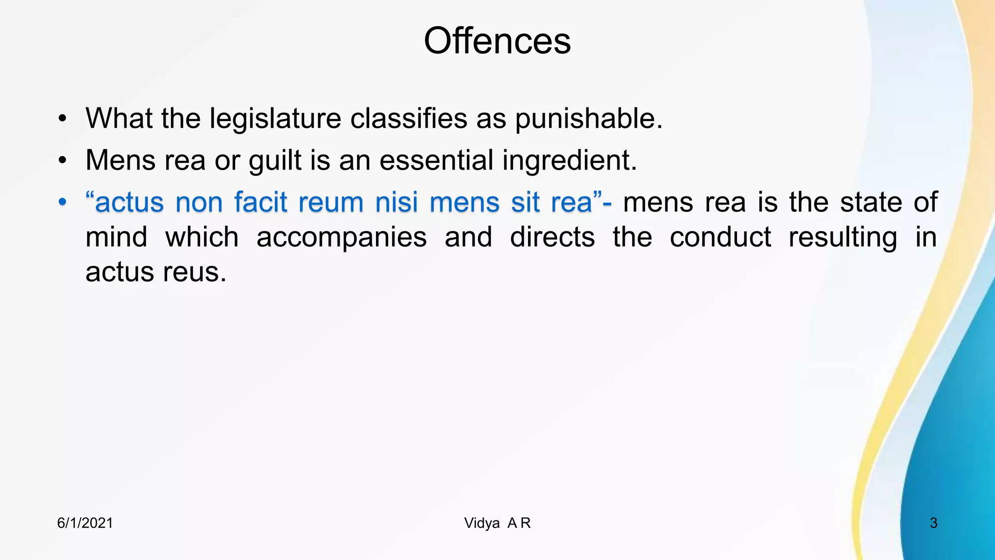 Offences
• What the legislature classifies as punishable.
• Mens rea or guilt is an essential ingredient.
• “actus non facit reum nisi mens sit rea”- mens rea is the state of
mind which accompanies and directs the conduct resulting in
actus reus.
6/1/2021 3
Vidya A R
 