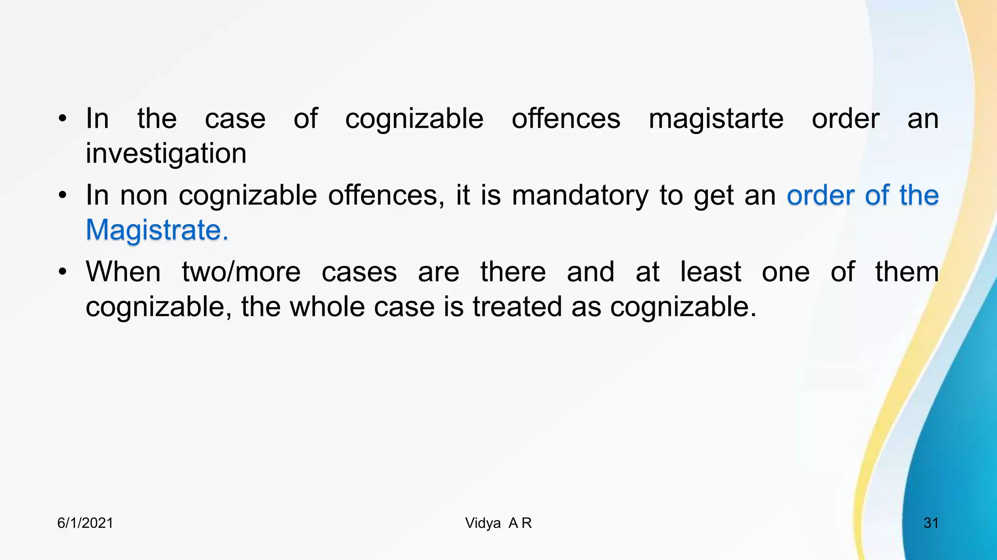 • In the case of cognizable offences magistarte order an
investigation
• In non cognizable offences, it is mandatory to get an order of the
Magistrate.
• When two/more cases are there and at least one of them
cognizable, the whole case is treated as cognizable.
6/1/2021 Vidya A R 31
 