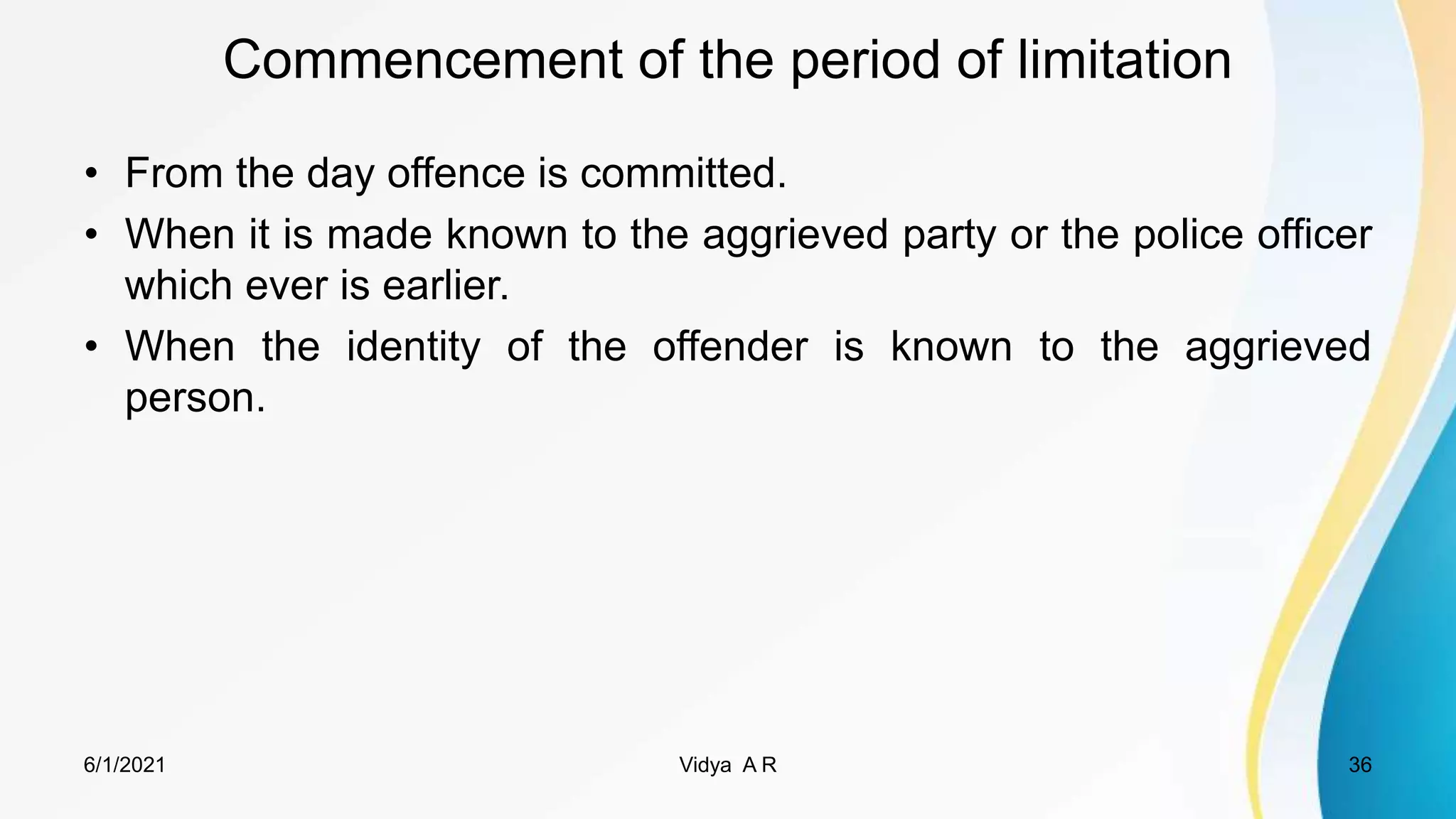 Commencement of the period of limitation
• From the day offence is committed.
• When it is made known to the aggrieved party or the police officer
which ever is earlier.
• When the identity of the offender is known to the aggrieved
person.
6/1/2021 Vidya A R 36
 