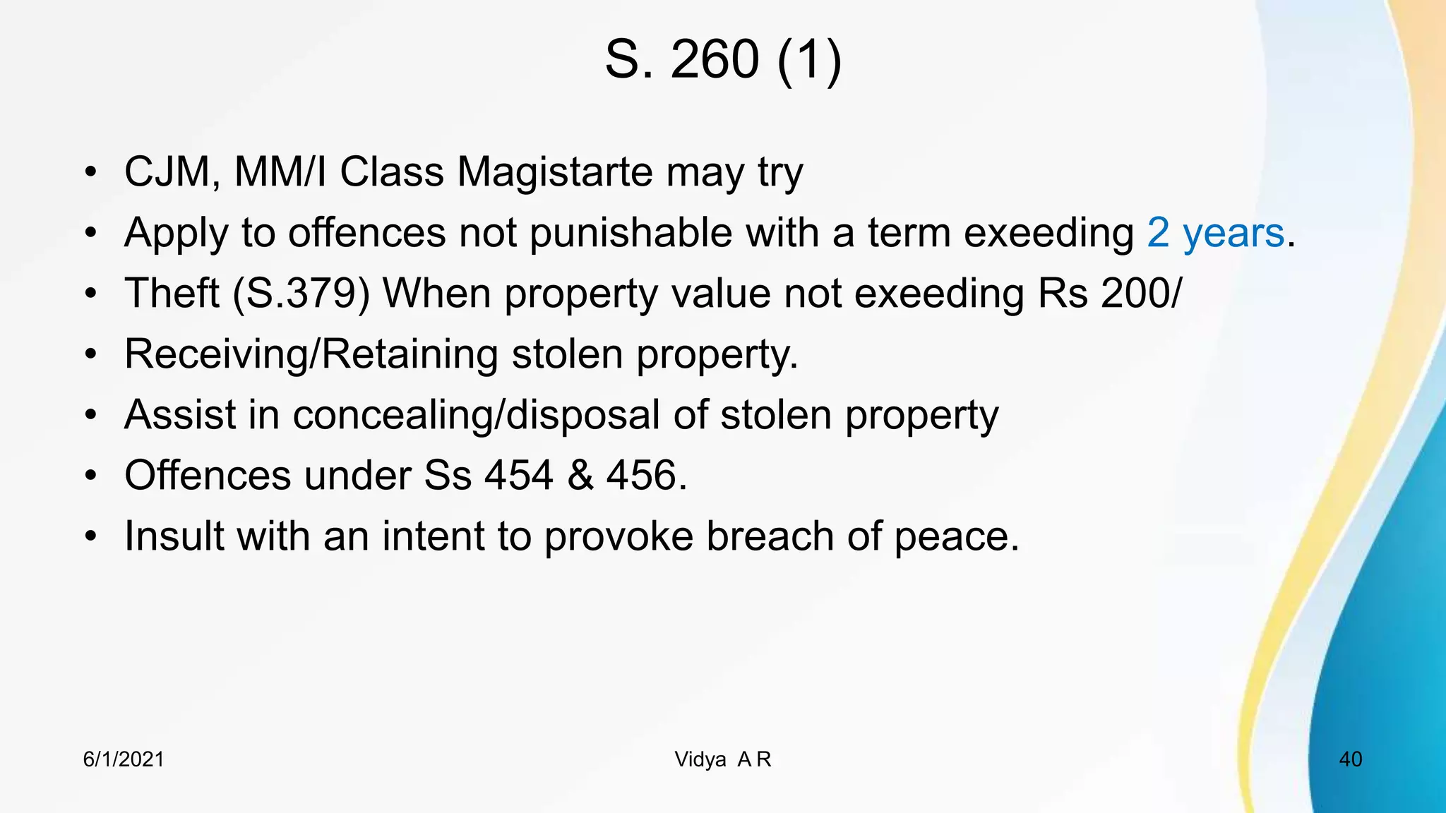 S. 260 (1)
• CJM, MM/I Class Magistarte may try
• Apply to offences not punishable with a term exeeding 2 years.
• Theft (S.379) When property value not exeeding Rs 200/
• Receiving/Retaining stolen property.
• Assist in concealing/disposal of stolen property
• Offences under Ss 454 & 456.
• Insult with an intent to provoke breach of peace.
6/1/2021 Vidya A R 40
 