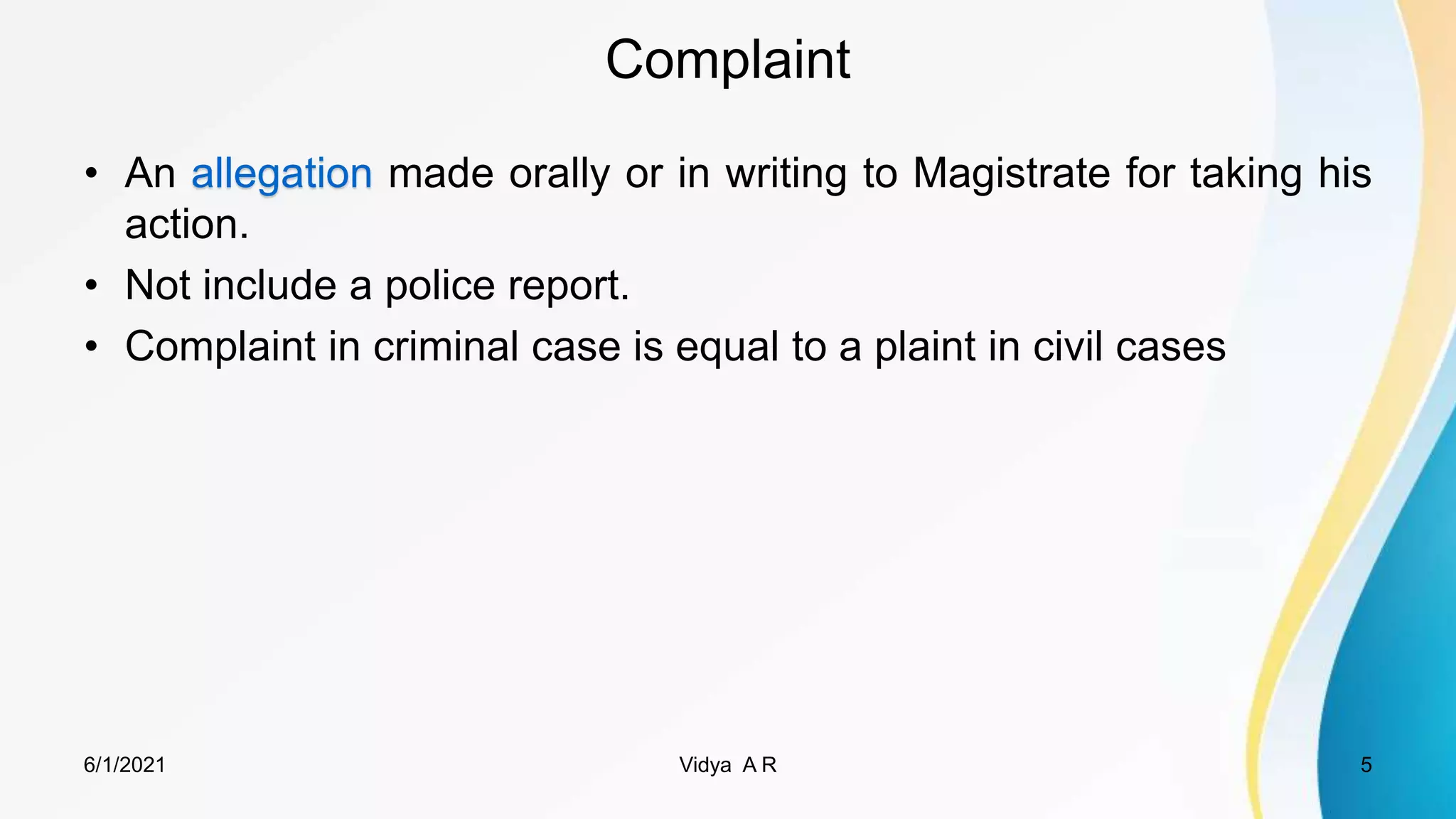 Complaint
• An allegation made orally or in writing to Magistrate for taking his
action.
• Not include a police report.
• Complaint in criminal case is equal to a plaint in civil cases
6/1/2021 5
Vidya A R
 