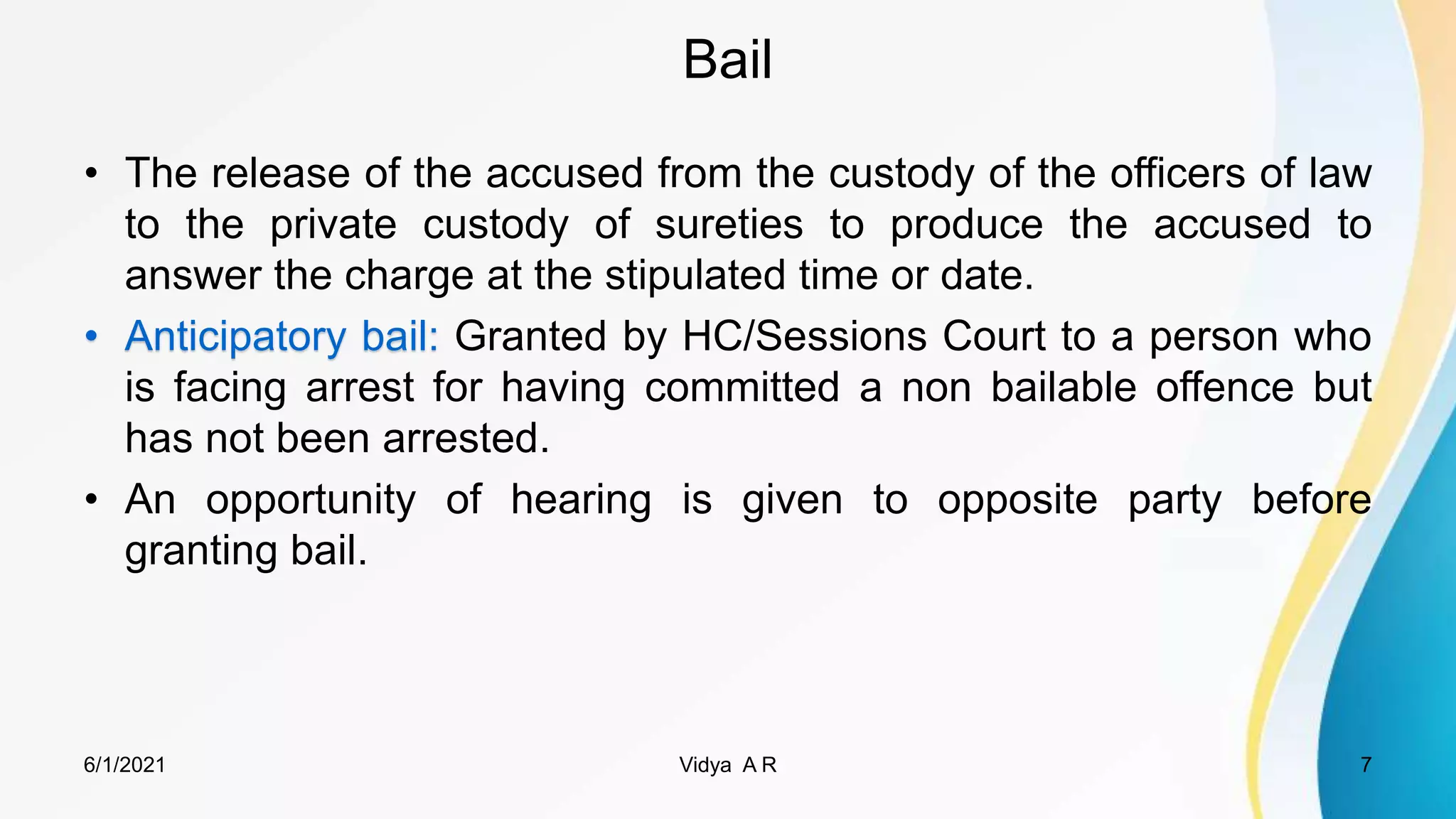 Bail
• The release of the accused from the custody of the officers of law
to the private custody of sureties to produce the accused to
answer the charge at the stipulated time or date.
• Anticipatory bail: Granted by HC/Sessions Court to a person who
is facing arrest for having committed a non bailable offence but
has not been arrested.
• An opportunity of hearing is given to opposite party before
granting bail.
6/1/2021 7
Vidya A R
 