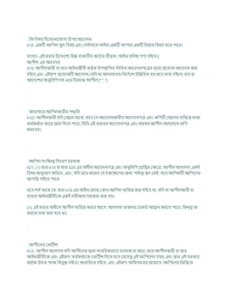 খ্রক খ্রিষয খ্রিশির্নাশর্াগয উপর আশিদন
418. একটি আখ্রপল মূল খ্রিষয এিং কসইসাশথ আইন একটি িযাপার একটি খ্রিষশয খ্রমথযা হশত পাশর।
িযাখযা- এই ধারার উশেশেয উি িাকযটির কশঠার তীব্রতা, আইন িখ্রলযা গণয হইশি।]
আপীল এর আশিদন
419. আপীলকারী িা তার আইনজীিী কতৃ চক উপিাখ্রপত খ্রলখ্রখত আশিদনপশত্রর মশধয প্রশতযক আশিদন করা
হইশি এিং এইরূপ প্রশতযকটি আশিদন (র্খ্রদ না আদালশতর খ্রনশদচশে উখ্রিখ্রখত হয তশি তাহা হইশল) রায িা
আশদশের অনুখ্রলখ্রপ সহ 409 খ্রিরুশদ্ধ আপীল [* * *]
কারাগাশর আখ্রপলকারীর পদ্ধখ্রত
4২0। আপীলকারী র্খ্রদ কজশল থাশক, তশি কস আশিদনকারীর আশিদনপত্র এিং কখ্রপটি কজশলর দাখ্রযশত্ব থাকা
কম চ
কতচার কাশছ জমা খ্রদশত পাশর, খ্রর্খ্রন এই ধরশনর আশিদনপত্র এিং র্থার্থ আপীল আদালশত কখ্রপ
করশিন।
আখ্রপল সংখ্রিপ্ত খ্রিিরণ িরখাস্ত
421. (1) ধারা 419 িা ধারা 420 এর অধীন আশিদনপত্র এিং অনুখ্রলখ্রপ প্রাখ্রপ্তর কিশত্র, আপীল আদালত একই
খ্রিষয অনুসরণ কখ্ররশি, এিং, র্খ্রদ মশন কশরন কর্ হস্তশিশপর জনয পর্ চ
াপ্ত িল কনই, তশি আখ্রপলটি আখ্রপশলর
আপখ্রত্ত সইশত পাশর:
তশি েতচ থাশক কর্, ধারা 419 এর অধীন প্রদত্ত ককান আখ্রপল খাখ্ররজ করা হইশি না, র্খ্রদ না আপীলকারী িা
তাহার আইনজীিীশক একই সমীিায সহাযতা করা হয।
(২) এই ধারার অধীশন আপীল খাখ্ররজ করার আশগ, আদালত মামলার করকডচ আহ্বান করশত পাশর, খ্রকন্তু তা
করশত িাধয করা হশি না।
আপীশলর কনাটিে
4২২. আপীল আদালত র্খ্রদ আপীশলর জনয সামখ্রযকভাশি িরখাস্ত না কশর, তশি আপীলকারী িা তার
আইনজীিীশক এিং এইরূপ কম চ
কতচাশক কনাটিে খ্রদশত হশি কর্শহতু এই আখ্রপশলর সময এিং িান এই সরকার
কতৃ চক উহার পশি খ্রনর্ুি হইশি। শুনাখ্রনশত হইশি, এিং এইরূপ অখ্র সাশরর প্রশযাশগ, আখ্রপশলর খ্রভখ্রত্তশত
 