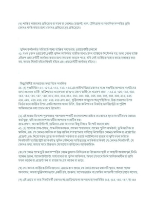 (খ) োখ্রন্তর লঙ্ঘশনর প্রখ্রতশরাধ িা দমন িা ককানও করজাল্ট, খাল, কিখ্রলগ্রা িা পািখ্রলক সম্পখ্রত্তর প্রখ্রত
ককানও িখ্রত করার জনয ককানও প্রখ্রতশরাশধর প্রখ্রতশরাশধ।
পুখ্রলে কম চ
কতচার পখ্ররিশতচ অনয িযক্রির সহাযতায, ওযাশরন্টটি র্ালাশনা
43. র্খন ককান ওযাশরন্ট একটি পুখ্রলে অখ্র সার িযতীত অনয ককান িযক্রিশক খ্রনশদচখ্রেত হয, অনয ককান িযক্রি
এইরূপ ওযাশরন্টটি কার্ চ
কর করার জনয সহাযতা করশত পাশর, র্খ্রদ কসই িযক্রিশক র্াহার কাশছ হস্তান্তর করা
হয, তাহার খ্রনকি হইশত খ্রনকি হইশত এিং ওযাশরন্টটি কার্ চ
কর হইশি। ।
খ্রকছ
ু খ্রনখ্রদচষ্ট অপরাশধর তথয খ্রদশত পািখ্রলক
44. (1) দণ্ডখ্রিখ্রধর 1২1, 121-এ, 1২২, 1২3, 1২4-এর অধীন খ্রনশর্র ককানও দশণ্ড দণ্ডনীয অপরাধ সং িশনর
জনয প্রশতযক িযক্রি, কখ্রমেশনর সশর্তনতা িা অনয ককান িযক্রিশক সশর্তন করা; , 1২4 এ, 125, 1২6, 130,
143, 144, 145, 147, 148, 30২, 303, 304, 38২, 39২, 393, 394, 395, 396, 397, 398, 399, 40২, 435,
436, 449 , 450, 456, 457, 458, 459 এিং 460, র্ুক্রিসঙ্গত অজুহাত অনুপখ্রিখ্রতশত, উি প্রমাশণর উপর
খ্রনভচর কশর িযক্রির উপর এতিা অিগত থাকা উখ্রর্ৎ, উি কখ্রমেশনর খ্রনকিি মযাক্রজশেি িা পুখ্রলে
অখ্র সারশক তথয প্রদান কশর উশেেয।
(২) এই ধারার উশেেয পূরণকশে "অপরাধ" েব্দটি িাংলাশদশের িাইশর কর্ ককানও িাশন সং টিত কর্ ককানও
কম চর্ুি, র্খ্রদ িাংলাশদশে সং টিত অপরাধ সং টিত হয।
গ্রাম-প্রধান, অযাকাউন্টযান্ট, জখ্রমদার এিং অনযানয খ্রকছ
ু খ্রিষশয খ্ররশপািচ করশত িাধয
45. (1) প্রশতযক গ্রাম-প্রধান, গ্রাম-খ্রহসািরিক, গ্রাশমর পাহারাদার, গ্রাশমর পুখ্রলে কম চ
কতচা, ভূখ্রম মাখ্রলক িা
মাখ্রলক, এিং কর্ ককানও মাখ্রলক িা উি জখ্রমর িযিিাপনার দাখ্রযশত্ব খ্রনশযাক্রজত ককানও মাখ্রলক িা এশজশন্টর
এশজন্ট এিং খ্রনশযাগক
ৃ ত প্রশতযক কম চ
কতচা সরকার িা ওযাডচ কাউক্রন্সশলর রাজে িা ভূখ্রম দখল কখ্ররশত,
খ্রনকিিতী মযাক্রজশেি িা খ্রনকিি পুখ্রলে কস্টেশনর দাখ্রযত্বপ্রাপ্ত কম চ
কতচার খ্রনকি কর্ ককানও খ্রনকিিতী, কর্
ককানও তথয, তাহার সাশথ উিরূপ কর্াগাশর্াগ কখ্ররশিন। আখ্রধকাখ্ররক-
(ক) কর্ ককান গ্রাশম র্ুখ্রর করা সম্পখ্রত্তর ককান ক
ু খযাত খ্ররখ্রসভার িা খ্রিশিতার িাযী িা অিাযী আিাসিল, খ্রতখ্রন
হশেন প্রধান, অযাকাউন্টযান্ট, পাহারাদার িা পুখ্রলে অখ্র সার, অথিা কর্খাশন খ্রতখ্রন মাখ্রলকানাধীন িা জখ্রম
দখল কশরন িা এশজন্ট হন িা রাজে সংগ্রহ কশরন িা ভাডা;
(খ) কর্ ককানও িযক্রিশক খ্রতখ্রন জাশনন, এমন ককান গ্রাশম, কর্ ককান গ্রাশমর মধযিতী িাশন, অথিা পশথর
অিলম্বন, অথিা র্ুক্রিসঙ্গতভাশি একটি ঠগ, ডাকাত, সশন্দহভাজন িা ক াখ্রষত অপরাধী পাখ্রলশয কর্শত সশন্দহ;
(গ) এই গ্রাশম িা তার খ্রনকিিতী ককানও অ-জাখ্রমনশর্াগয অপরাধ িা দণ্ডখ্রিখ্রধর 143, 144, 145, 147, িা 148
 