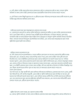 (২) র্খ্রদ এইরূপ িযক্রি কজারপূি চ
ক তাশক কগ্র তাশরর কর্ষ্টা িা কগ্র তাশরর কর্ষ্টা না কশর, তাহশল পুখ্রলে
কম চ
কতচা িা অনয ককান িযক্রি কগ্র তাশরর জনয প্রশযাজনীয সমস্ত উপায িযিহার করশত পাশরন।
(3) এই খ্রিভাশগ ককান খ্রকছ
ু ই মৃতুযদশণ্ড িা 70 [জীিশনর জনয পখ্ররিহন] অপরাশধর সশঙ্গ কদাষী সািযস্ত না এমন
িযক্রির মৃতুয িাশনার অখ্রধকার প্রদান কশর।
িযক্রি দ্বারা প্রশিে করা িান অনুসন্ধাশনর কগ্র তার হশত র্াওযা
47. কগ্র তাশরর ওযাশরন্ট িা ককানও পুখ্রলে অখ্র সার কগ্র তাশরর অধীন কর্ ককান িযক্রি কগ্র তাশরর িমতা
রাশখ, তাহা খ্রিশ্বাস কখ্রর কর্, কগ্র তার হওযা িযক্রিটি প্রশিে কখ্ররযাশছন, িা খ্রভতশর আশছন, ককান িান,
িাসকারী িযক্রি িা তাহার উিরূপ উি িযক্রির উপর পূি চ
ানুমান িা অনুরূপ পুখ্রলে কম চ
কতচা খ্রহসাশি খ্রিশিখ্রর্ত
হইশি, তাহাশক তাহাশক খ্রিনামূশলয প্রশিোখ্রধকার দান কখ্ররশি, এিং তাহার মশধয অনুসন্ধাশনর জনয সমস্ত
র্ুক্রিসঙ্গত সুশর্াগগুখ্রল িহন কখ্ররশি।
প্রক্রিযা কর্খাশন প্রশিেশর্াগয নয
48. র্খ্রদ ককানও অংশে প্রশিোখ্রধকার 47 ধারার অধীশন গ্রহণশর্াগয না হয তশি ওযাশরশন্টর অধীশন কাজ
করার জনয এিং কর্শকাশনা কিশত্র ওযাশরন্ট ইসুয করশত পাশর এমন ককান িযক্রির পশি এটি বিধ িশল
খ্রিশিখ্রর্ত হশি, তশি িযক্রিটিশক কগ্র তাশরর জনয ককানও অখ্রভশর্াগ না কশরই পাওযা র্াশি না। পাখ্রলশয
র্াওযার সুশর্াগ, এমন ককানও জাযগায প্রশিে করার জনয পুখ্রলে অখ্র সারশক এিং কসখাশন অনুসন্ধান করশত
এিং ককানও িাখ্রডর িা খ্রভতশরর দরজা িা জানালার দরজা কখালার জনয, এমন িাশন প্রশিশের কার্ চ
করী করার
জনয, কর্ িযক্রিটি কগ্র তার করা িা অনয ককান িযক্রির, র্খ্রদ তার কতৃ চপি ও উশেেয সম্পখ্রকচত খ্রিজ্ঞখ্রপ্তর পশর
এিং েীক
ৃ ত প্রশিেপশত্রর র্াখ্রহদা পূরণ না কশর তশি কস অনযভাশি প্রশিে করশত পারশি না:
কখালা কখালা জানানা
তশি েতচ থাশক কর্, উি িানটি র্খ্রদ ককান মখ্রহলার সখ্রতযকাশরর অখ্রধকাশর (কগ্র তার করা হয না এমন) একটি
অযাপািচশমন্ট হয, র্খ্রদ কাস্টম অনুর্াযী, এমন িযক্রি িা পুখ্রলে অখ্র সাশরর মশধয উপখ্রিত না হয তশি এই
ধরশনর অযাপািচশমশন্ট প্রশিে করার আশগ, এমন মখ্রহলার কাশছ কনাটিে খ্রদন কর্ খ্রতখ্রন প্রতযাহাশরর োধীনতা
এিং তার প্রতযাহাশরর জনয প্রশতযক র্ুক্রিসঙ্গত সুখ্রিধাটি িহন করশিন, এিং তারপর অযাপািচশমন্টটি কভশঙ্গ
ক লশত পাশরন এিং এটিশক প্রশিে করশত পাশরন।
মুক্রির উশেশেয কখালা দরজা এিং জানালা ভাঙ্গশত েক্রি
49. ককানও পুখ্রলে কম চ
কতচা িা অনয ককান িযক্রিশক কগ্র তার করার জনয অনুশমাখ্রদত ককানও িখ্রহরাগত িা
 