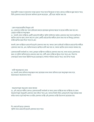 অভযন্তরীণ দরজা িা জানালার দরজা খুলশত পাশর র্াশত খ্রনশজশক িা অনয ককানও িযক্রিশক মুি করশত পাশর,
খ্রর্খ্রন কগ্র তার করার উশেশেয আইনত প্রশিে কশরশছন , এটি মশধয আিক করা হয
ককান অপ্রশযাজনীয খ্রনযন্ত্রণ কনই
50. কগ্র তার িযক্রি তার পালা প্রখ্রতশরাধ করশত প্রশযাজন তুলনায আশরা সংর্শমর অধীন করা হশি না।
কগ্রপ্তার িযক্রিশদর অনুসন্ধান
51. র্খনই ককান িযক্রিশক একটি ওযাশরন্ট অধীশন পুখ্রলে অখ্র সার কতৃ চক কগ্র তার করা হয র্া জাখ্রমন িা
জাখ্রমন গ্রহশণর জনয প্রদান কশর না এমন একটি ওযাশরশন্টর অধীশন প্রদান করা হয না খ্রকন্তু কগ্র তার
িযক্রি জাখ্রমন জমা খ্রদশত পাশর না এিং
র্খনই ককান িযক্রিশক ওযাশরন্ট ছাডাই কগ্র তার করা হয, অথিা ককান প্রাইশভি িযক্রিশক ওযাশরশন্টর অধীশন
কগ্র তার করা হয, এিং আইনগতভাশি জাখ্রমশন ভখ্রতচকরা র্ায না, অথিা জাখ্রমন প্রদান করশত অিম হয,
কগ্র তারকারী কম চ
কতচা িা, র্খন একজন িযক্রিগত িযক্রিশক কগ্র তার করা হয, তখন তাশক কগ্র তাশরর
জনয কর্ পুখ্রলে অখ্র সারশক কগ্র তার করা হয, কসটি এমন িযক্রিশক খুাঁশজ কপশত পাশর এিং খ্রনরাপদ
কহ াজশত থাকা সমস্ত ক্রজখ্রনসপশত্রর প্রশযাজশন কপাোক পখ্ররধান করশত পাশর, তার উপর পাওযা
নারী অনুসন্ধাশনর কমাড
52. র্খনই ককান মখ্রহলার অনুসন্ধান করা প্রশযাজন তখন অনয মখ্রহলার দ্বারা অনুসন্ধান করা হশি,
কশঠারভাশি কশঠারতার সাশথ।
আিমণাত্মক অস্ত্র জব্দ করার িমতা
53. এই ককাশডর অধীন ককানও কগ্র তারকারী কম চ
কতচা িা অনয ককান িযক্রিশক তার িযক্রিশক কর্ ককান
আিমণাত্মক অস্ত্রগুখ্রল কগ্র তার করা হইশত পাশর এিং তাহার খ্রনকি হইশত এতদুশেশেয অস্ত্র হস্তান্তর করা
র্াইশি র্াহার পূশি চকতৃ চপি িা িযক্রি কগ্র তার িযক্রি এই কগ্র তার িযক্রি উত্পাদন প্রশযাজন হয।
খ্রি। ওযাশরন্ট ছাডা কগ্র তার
পুখ্রলে র্খন ওযাশরন্ট ছাডাই কগ্র তার হশত পাশর
 