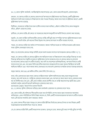 54. (1) ককান পুখ্রলে কম চ
কতচা, মযাক্রজশেশির আশদে ছাডা এিং ককান ওযাশরন্ট ছাডাই, কগ্র তারক
ৃ ত-
প্রথমত, কর্ ককানও িযক্রি কর্ ককানও প্রতারণাপূণ চঅপরাশধ সংখ্রিষ্ট অথিা র্ার খ্রিরুশদ্ধ একটি র্ুক্রিসঙ্গত
অখ্রভশর্াগ বতখ্রর করা হশযশছ িা খ্রিশ্বাসশর্াগয তথয পাওযা খ্রগশযশছ, অথিা তার সাশথ সংখ্রিষ্টতার কারশণ একটি
র্ুক্রিসঙ্গত সশন্দহ রশযশছ;
খ্রদ্বতীযত, কর্শকাশনা িযক্রির বিধ দখল িযতীত তাহার দখল থাখ্রকশি, এইরূপ িযক্রির উপর ককান অজুহাত
হইশি, এইরূপ প্রমাশণর কিাঝা;
তৃতীযত, কর্ ককান িযক্রি এই ককাশড িা সরকাশরর আশদে অনুর্াযী অপরাধী খ্রহসাশি ক াষণা করা হশযশছ;
র্তুথ চ
ত, কর্ ককান িযক্রির মাখ্রলকানাধীন ককানও িযক্রি কর্টি র্ুখ্রর করা সম্পখ্রত্তর সশন্দশহ র্ুক্রিসঙ্গতভাশি হশত
পাশর এিং র্াহাই হউক এই ধরশনর খ্রিষয উশিখ সহ ককানও অপরাধ সং টিত হওযার সশন্দশহ;
পঞ্চম, কর্ ককানও িযক্রি তার কতচিয সম্পাদনকাশল, অথিা পাখ্রলশয র্াওযা িা পাখ্রলশয র্াওযার কর্ষ্টা করার
সময পুখ্রলে কহ াজশত িাধা কদয;
ষিত, িাংলাশদশের ককানও সেস্ত্র িাখ্রহনী কথশক হতাে হওযার সশন্দশহ সশন্দহজনক ককানও িযক্রি 71 [* *];
সপ্তম, কর্ ককানও িযক্রি কর্ ককানও র্ুক্রিসংগত অখ্রভশর্াগ করা িা খ্রিশ্বাসশর্াগয তথয প্রাখ্রপ্তর খ্রিরুশদ্ধ িা তার
খ্রিরুশদ্ধ অখ্রভশর্াশগর সম্মুখীন হশযশছ িা র্ুক্রিসঙ্গত সশন্দহ থাকশলও তার কর্ ককানও কাজ িাংলাশদশে
িাংলাশদশের ককানও িাশন সং টিত হশযশছ, তশি র্খ্রদ িাংলাশদেশক প্রখ্রতে্রুখ্রতিদ্ধ, অপরাধ খ্রহসাশি কদাষী
সািযস্ত হশত হশি এিং র্ার জনয খ্রতখ্রন প্রাশদখ্রেক আদালশত আত্মসমপ চ
শণর জনয অথিা খ্র ক্রজশত অপরাধী
আইশনর অধীশন 1881 সাশল অথিা অনয ককানভাশি িাংলাশদশে কগ্র তার িা আিক রাখার দাযিদ্ধ থাকশিন;
সপ্তম অধযায, ধারা 565 এর অধীন প্রণীত ককান খ্রিখ্রধ, উপ-ধারা (3);
নিম, র্াাঁর কগ্র তাশরর জনয অনয ককানও িযক্রিশক অনয পুখ্রলে অখ্র সাশরর কাছ কথশক অনুশরাধ করা
হশযশছ, তশি েতচ থাশক কর্, িযক্রিশক কগ্র তার করার জনয এিং অপরাধ িা অনয কারণ র্াশত কগ্র তার করা
হয তা খ্রনখ্রদচষ্ট কশর কদয এিং এটি এমন িযক্রির কথশক প্রদখ্রে চ
ত হয কর্ িযক্রি আশিদনপত্র জারী কশর এমন
কম চ
কতচা কতৃ চক ওযাশরন্ট ছাডাই আইনানুগ কগ্র তার করা হশি।
ভযািাশর্ারা কগ্রপ্তার, অভযাসগত ডাকাত ইতযাখ্রদ
55. (1) ককানও পুখ্রলে কস্টেশনর দাখ্রযশত্ব ককান কম চ
কতচা কগ্র তার িা কগ্র তার হশত পাশর-
(ক) ককান িযক্রি এই কস্টেশনর সীমাগুখ্রলর মশধয তার উপখ্রিখ্রত কগাপন করার জনয সািধানতা অিলম্বন
কখ্ররযাশছন, এমন পখ্ররখ্রিখ্রতশত খ্রতখ্রন খ্রিশ্বাস কশরন কর্, খ্রতখ্রন একটি সািধানতাজনক অপরাধ সং টিত হওযার
সাশথ এই ধরশনর সতকচতা গ্রহণ করশছন; অথিা
(খ) এমন ককানও সীমা থাকা সশেও কর্ ককান িযক্রি জীখ্রিকা খ্রনি চ
াশহর ককানও উপায িা তার খ্রনজে একটি
সশন্তাষজনক অযাকাউন্ট খ্রদশত পাশর না; অথিা
(গ) কর্ ককানও িযক্রি খ্রর্খ্রন একটি অভযাসগত ডাকাত, গৃহিধূ িা কর্ার, অথিা র্ুখ্রর করা সম্পখ্রত্ত র্ুখ্ররর সম্পখ্রত্ত
 