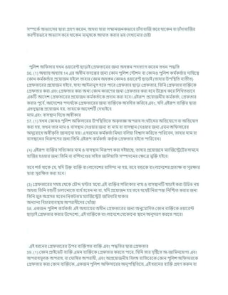 সম্পশকচ অভযাশসর দ্বারা গ্রহণ কশরন, অথিা র্ারা সম্মানজনকভাশি র্াাঁদািাক্রজ কশর থাশকন িা র্াাঁদািাক্রজর
করণীযভাশি অভযাস কশর থাশকন মানুষশক আ াত করার ভয কদখাশনার কর্ষ্টা
পুখ্রলে অখ্র সার র্খন ওযাশরন্ট ছাডাই কগ্র তাশরর জনয অধস্তন পদতযাগ কশরন তখন পদ্ধখ্রত
56. (1) অধযায অধযায 14 এর অধীন তদশন্তর জনয ককান পুখ্রলে কস্টেন িা ককানও পুখ্রলে কম চ
কতচার দাখ্রযশত্ব
ককান কম চ
কতচার প্রশযাজন হইশল তাহার ককান অধস্তন ককানও ওযাশরন্ট ছাডাই (তাহার উপখ্রিখ্রত িযতীত)
কগ্র তাশরর প্রশযাজন হইশি, র্াহা আইনানুগ হশত পাশর কগ্র তার ছাডা কগ্র তার, খ্রতখ্রন কগ্র তার িযক্রিশক
কগ্র তার করা এিং কগ্র তার করা অনয ককান কারশণর জনয কগ্র তার করা হশি উশিখ কশর খ্রলখ্রখতভাশি
একটি আশদে কগ্র তাশরর প্রশযাজন কম চ
কতচাশক প্রদান করা হশি। এইরূপ প্রশযাজনীয কম চ
কতচা, কগ্র তার
করার পূশি চ
, আশদশের পদাথ চ
শক কগ্র তাশরর জনয িযক্রিশক অিখ্রহত কখ্ররশি এিং, র্খ্রদ এইরূপ িযক্রির দ্বারা
এতদুদ্ধান্ত প্রশযাজন হয, তাহাশক আশদেটি কদখাইশি
নাম এিং িাসিান খ্রদশত অেীকার
57. (1) র্খন ককানও পুখ্রলে অখ্র সাশরর উপখ্রিখ্রতশত অক
ৃ তজ্ঞ অপরাধ সং িশনর অখ্রভশর্াশগ িা অখ্রভশর্াগ
করা হয, তখন তার নাম ও িাসিান কদওযার জনয িা নাম িা িাসিান কদওযার জনয এমন অখ্র সাশরর
অনুশরাশধ অেীক
ৃ খ্রত জানাশনা হয। এ ধরশনর কম চ
কতচা খ্রমথযা িখ্রলযা খ্রিশ্বাস কখ্ররশত পাখ্ররশিন, তাহার নাম িা
িাসিাশনর খ্রনরূপশণর জনয খ্রতখ্রন এইরূপ কম চ
কতচা কতৃ চক কগ্র তার হইশত পাখ্ররশিন।
(২) এইরূপ িযক্রির সখ্রতযকার নাম ও িাসিান খ্রনরূপণ করা হইযাশছ, তাহার প্রশযাজশন মযাক্রজশেশির সামশন
হাক্রজর হওযার জনয খ্রতখ্রন িা িক্রন্দদশণ্ডর সখ্রহত জাখ্রলযাখ্রত সম্পাদশনর কিশত্র মুক্রি হইশি:
তশি েতচ থাশক কর্, র্খ্রদ উি িযক্রি িাংলাশদশের িাখ্রসন্দা না হয, তশি িন্ডশক িাংলাশদশের প্রতযি িা সুরিার
দ্বারা সুরখ্রিত করা হশি।
(3) কগ্র তাশরর সময কথশক কর্ৌে ন্টার মশধয এই িযক্রির সখ্রতযকার নাম ও িাসিানটি র্ার্াই করা উখ্রর্ত নয
অথিা খ্রতখ্রন িন্ডটি র্ালাশনাশত িযথ চহশিন না িা, র্খ্রদ প্রশযাজন হয তশি র্শথষ্ট খ্রনরাপত্তা খ্রনক্রিত করার জনয
খ্রতখ্রন দ্রুত অগ্রসর হশিন খ্রনকিতম মযাক্রজশেি জখ্রমদাখ্রর থাকার
অনযানয খ্রির্ারিযিিায অপরাধীশদর কখাাঁজা
58. একজন পুখ্রলে কম চ
কতচা এই অধযাশযর অধীন কগ্র তাশরর জনয অনুশমাখ্রদত ককান িযক্রিশক ওযাশরন্ট
ছাডাই কগ্র তার করার উশেশেয, এই িযক্রিশক িাংলাশদশে কর্শকাশনা িাশন অনুসরণ করশত পাশর।
এই ধরশনর কগ্র তাশরর উপর িযক্রিগত িযক্রি এিং পদ্ধখ্রতর দ্বারা কগ্র তার
59. (1) ককান প্রাইশভি িযক্রি এমন িযক্রিশক কগ্র তার করশত পাশর, খ্রর্খ্রন তার দৃটষ্টশত অ-জাখ্রমনশর্াগয এিং
অপরাধমূলক অপরাধ, িা ক াখ্রষত অপরাধী, এিং অপ্রশযাজনীয খ্রিলম্ব িযখ্রতশরশক ককান পুখ্রলে অখ্র সারশক
কগ্র তার করা ককান িযক্রিশক, একজন পুখ্রলে অখ্র সাশরর অনুপখ্রিখ্রতশত, এই ধরশনর িযক্রি গ্রহণ করুন িা
 