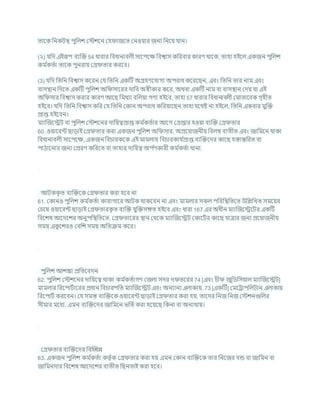 তাশক খ্রনকিি পুখ্রলে কস্টেশন কহ াজশত কনওযার জনয খ্রনশয র্ান।
(২) র্খ্রদ এইরূপ িযক্রি 54 ধারার খ্রিধানািলী সাশপশি খ্রিশ্বাস কখ্ররিার কারণ থাশক, তাহা হইশল একজন পুখ্রলে
কম চ
কতচা তাশক পুনরায কগ্র তার করশি।
(3) র্খ্রদ খ্রতখ্রন খ্রিশ্বাস কশরন কর্ খ্রতখ্রন একটি অগ্রহণশর্াগয অপরাধ কশরশছন, এিং খ্রতখ্রন তার নাম এিং
িাসিান খ্রদশত একটি পুখ্রলে অখ্র সাশরর দাখ্রি অেীকার কশর, অথিা একটি নাম িা িাসিান কদয র্া এই
অখ্র সার খ্রিশ্বাস করার কারণ আশছ খ্রমথযা িখ্রলযা গণয হইশি, তাহা 57 ধারার খ্রিধানািলী কমাতাশিক গৃহীত
হইশি। র্খ্রদ খ্রতখ্রন খ্রিশ্বাস কখ্রর কর্ খ্রতখ্রন ককান অপরাধ কখ্ররযাশছন তাহা র্শথষ্ট না হইশল, খ্রতখ্রন একিার মুক্রি
প্রাপ্ত হইশিন।
মযাক্রজশেি িা পুখ্রলে কস্টেশনর দাখ্রযত্বপ্রাপ্ত কম চ
কতচার আশগ কগ্রপ্তার হওযা িযক্রি কগ্র তার
60. ওযাশরন্ট ছাডাই কগ্র তার করা একজন পুখ্রলে অখ্র সার, অপ্রশযাজনীয খ্রিলম্ব িযতীত এিং জাখ্রমশন থাকা
খ্রিধানািলী সাশপশি, একজন খ্রির্ারকশক এই মামলায খ্রির্ারকার্ চ
প্রাপ্ত িযক্রিশদর কাশছ হস্তান্তখ্ররত িা
পাঠাশনার জনয কপ্ররণ কখ্ররশত িা তাহার দাখ্রযত্ব অপ চ
ণকারী কম চ
কতচা থানা.
আিকক
ৃ ত িযক্রিশক কগ্র তার করা হশি না
61. ককানও পুখ্রলে কম চ
কতচা কারাগাশর আিক থাকশিন না এিং মামলার সকল পখ্ররখ্রিখ্রতশত উখ্রিখ্রখত সমশযর
কর্শয ওযাশরন্ট ছাডাই কগ্র তারক
ৃ ত িযক্রি র্ুক্রিসঙ্গত হইশি এিং ধারা 167 এর অধীন মযাক্রজশেশির একটি
খ্রিশেষ আশদশের অনুপখ্রিখ্রতশত, কগ্র তাশরর িান কথশক মযাক্রজশেি ককাশিচর কাশছ র্াত্রার জনয প্রশযাজনীয
সময এক
ু শেরও কিখ্রে সময অখ্রতিম কশর।
পুখ্রলে আেঙ্কা প্রখ্রতশিদন
62. পুখ্রলে কস্টেশনর দাখ্রযশত্ব থাকা কম চ
কতচাগণ কজলা সদর দ তশরর 74 [এিং র্ী জুখ্রডখ্রসযাল মযাক্রজশেি]
মামলার খ্ররশপািচাশরর প্রধান খ্রির্ারপখ্রত মযাক্রজশেি এিং অনযানয এলাকায, 73 [একটি] কমশরাপখ্রলিান এলাকায
খ্ররশপািচ করশিন। কর্ সমস্ত িযক্রিশক ওযাশরন্ট ছাডাই কগ্র তার করা হয, তাশদর খ্রনজ খ্রনজ কস্টেনগুখ্রলর
সীমার মশধয, এমন িযক্রিশদর জাখ্রমশন ভখ্রতচকরা হশযশছ খ্রকনা িা অনযথায।
কগ্র তার িযক্রিশদর খ্রিক্রেন্ন
63. একজন পুখ্রলে কম চ
কতচা কতৃ চক কগ্র তার করা হয এমন ককান িযক্রিশক তার খ্রনশজর িন্ড িা জাখ্রমন িা
জাখ্রমনদার খ্রিশেষ আশদশের িযতীত খ্রছনতাই করা হশি।
 