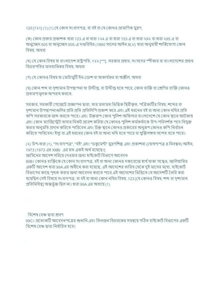 120 [1২1] (1) (1) কর্ ককান সংিাদপত্র, িা িই িা কর্ ককানও প্রামাখ্রণক মুদ্রণ,
(ক) ককান প্রকার প্রকােক ধারা 123 এ িা ধারা 1২4 এ িা ধারা 153 এ িা ধারা ২9২ িা ধারা ২95 এ িা
অনুশেদ 505 িা অনুশেদ 505-এ দণ্ডখ্রিখ্রধর (1860 সাশলর আইন XLV) ধারা অনুর্াযী োক্রস্তশর্াগয ককান
খ্রিষয, অথিা
(খ) কর্ ককান খ্রিষয র্া িাংলাশদে রাষ্ট্রপখ্রত, 1২২ [***], সরকার প্রধান, সংসশদর স্পীকার িা িাংলাশদশের প্রধান
খ্রির্ারপখ্রতর মানহাখ্রনকর খ্রিষয, অথিা
(গ) কর্ ককানও খ্রিষয র্া কমািামুটি ইন-কডাে িা অকার্ চ
কর িা অিীল, অথিা
( ) ককান েব্দ িা দৃেযমান উপিাপনা র্া উেীপ্ত, িা উেীপ্ত হশত পাশর, ককান িযক্রি িা কেখ্রণর িযক্রি ককানও
প্রতারণামূলক অপরাধ করশত,
সরকার, সরকারী কগশজশি প্রজ্ঞাপন দ্বারা, তার মতামত খ্রভখ্রত্তক খ্রিরীক
ৃ ত, পক্রত্রকাটির খ্রিষয, েশব্দর িা
দৃেযমান উপিাপনাগুখ্রলর প্রখ্রত প্রখ্রত প্রখ্রতখ্রলখ্রপ প্রকাে কশর এিং এই ধরশনর িই িা অনয ককান নখ্রথর প্রখ্রত
কখ্রপ সরকারশক জব্দ করশত পাশর। এিং উিরূপ ককান পুখ্রলে অখ্র সার িাংলাশদশে কর্ ককান িাশন আিকায
এিং ককান মযাক্রজশেি তাহার খ্রনকি প্রশিে কখ্ররযা কর্ ককানও পুখ্রলে কম চ
কতচাশক উপ-পখ্ররদে চ
ক পশদ খ্রনর্ুি
করার অনুমখ্রত প্রদান কখ্ররশত পাখ্ররশিন এিং উি িাশন ককানও প্রকাশরর অনুরূপ ককানও কখ্রপ খ্রনি চ
ার্ন
কখ্ররশত পাখ্ররশিন। ইসুয িা এই ধরশনর ককান িই িা অনয নখ্রথ হশত পাশর িা র্ুক্রিসঙ্গত সশন্দহ হশত পাশর।
(২) উপ-ধারা (1), "সংিাদপত্র", "িই" এিং "ডক
ু শমন্ট" মুদ্রণখ্রেে এিং প্রকােনা (ক াষণাপত্র ও খ্রনিন্ধন) আইন,
1973 (1973 এর XXIII) এর মত একই অথ চরশযশছ।]
জাখ্রমশনর আশদে সখ্ররশয কদওযার জনয হাইশকািচ খ্রিভাশগ আশিদন
99B। ককানও িযক্রিশক কর্ ককান সংিাদপত্র, িই িা অনয ককানও দস্তাশিশজ োথ চথাকা সশেও, জাখ্রলযাখ্রতর
একটি আশদে ধারা 99A এর অধীশন করা হশযশছ, এই আশদশের তাখ্ররখ কথশক দুই মাশসর মশধয, হাইশকািচ
খ্রিভাশগর কাশছ পৃথক করার জনয আশিদন করশত পাশর এই আশদশের খ্রভখ্রত্তশত কর্ আশদেটি বতখ্রর করা
হশযখ্রছল কসই খ্রিষশয সংিাদপত্র, িা িই িা অনয ককান নখ্রথর খ্রিষয, 123 [কর্ ককানও খ্রিষয, েব্দ িা দৃেযমান
প্রখ্রতখ্রনখ্রধত্ব] অন্তভু চি খ্রছল না। ধারা 99A এর অধযায (1)
খ্রিশেষ কিঞ্চ দ্বারা েিণ
99C। প্রশতযকটি আশিদনপশত্রর শুনাখ্রন এিং খ্রতনজন খ্রির্ারশকর সমন্বশয গটঠত হাইশকািচ খ্রিভাশগর একটি
খ্রিশেষ কিঞ্চ দ্বারা খ্রনধ চ
াখ্ররত হশি।
 