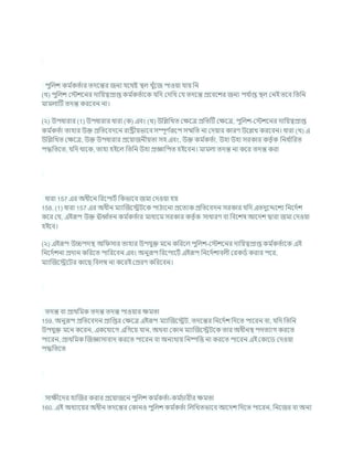 পুখ্রলে কম চ
কতচার তদশন্তর জনয র্শথষ্ট িল খুাঁশজ পাওযা র্ায খ্রন
(খ) পুখ্রলে কস্টেশনর দাখ্রযত্বপ্রাপ্ত কম চ
কতচাশক র্খ্রদ কদখ্রখ কর্ তদশন্ত প্রশিশের জনয পর্ চ
াপ্ত িল কনই তশি খ্রতখ্রন
মামলাটি তদন্ত করশিন না।
(২) উপধারার (1) উপধারার ধারা (ক) এিং (খ) উখ্রিখ্রখত কিশত্র প্রখ্রতটি কিশত্র, পুখ্রলে-কস্টেশনর দাখ্রযত্বপ্রাপ্ত
কম চ
কতচা তাহার উি প্রখ্রতশিদশন রাষ্ট্রীযভাশি সম্পূণ চ
রূশপ সম্মখ্রত না কদযার কারণ উশিখ করশিন। ধারা (খ) এ
উখ্রিখ্রখত কিশত্র, উি উপধারার প্রশযাজনীযতা সহ এিং, উি কম চ
কতচা, উহা উহা সরকার কতৃ চক খ্রনধ চ
াখ্ররত
পদ্ধখ্রতশত, র্খ্রদ থাশক, তাহা হইশল খ্রতখ্রন উহা প্রজ্ঞাখ্রপত হইশিন। মামলা তদন্ত না কশর তদন্ত করা
ধারা 157 এর অধীশন খ্ররশপািচ খ্রকভাশি জমা কদওযা হয
158. (1) ধারা 157 এর অধীন মযাক্রজশেিশক পাঠাশনা প্রশতযক প্রখ্রতশিদন সরকার র্খ্রদ এতদুশেশেয খ্রনশদচে
কশর কর্, এইরূপ উি ঊব চ
তন কম চ
কতচার মাধযশম সরকার কতৃ চক সাধারণ িা খ্রিশেষ আশদে দ্বারা জমা কদওযা
হইশি।
(২) এইরূপ উচ্চপদি অখ্র সার তাহার উপর্ুি মশন কখ্ররশল পুখ্রলে-কস্টেশনর দাখ্রযত্বপ্রাপ্ত কম চ
কতচাশক এই
খ্রনশদচেনা প্রদান কখ্ররশত পাখ্ররশিন এিং অনুরূপ খ্ররশপাশিচ এইরূপ খ্রনশদচোিলী করকডচ করার পশর,
মযাক্রজশেশির কাশছ খ্রিলম্ব না কশরই কপ্ররণ কখ্ররশিন।
তদন্ত িা প্রাথখ্রমক তদন্ত তদন্ত পাওযার িমতা
159. অনুরূপ প্রখ্রতশিদন প্রাখ্রপ্তর কিশত্র এইরূপ মযাক্রজশেি, তদশন্তর খ্রনশদচে খ্রদশত পাশরন িা, র্খ্রদ খ্রতখ্রন
উপর্ুি মশন কশরন, একশর্াশগ এখ্রগশয র্ান, অথিা ককান মযাক্রজশেিশক তার অধীনি পদতযাগ করশত
পাশরন, প্রাথখ্রমক ক্রজজ্ঞাসািাদ করশত পাশরন িা অনযথায খ্রনষ্পখ্রত্ত না করশত পাশরন এই ককাশড কদওযা
পদ্ধখ্রতশত
সািীশদর হাক্রজর করার প্রশযাজশন পুখ্রলে কম চ
কতচা-কম চ
র্ারীর িমতা
160. এই অধযাশযর অধীন তদশন্তর ককানও পুখ্রলে কম চ
কতচা খ্রলখ্রখতভাশি আশদে খ্রদশত পাশরন, খ্রনশজর িা অনয
 