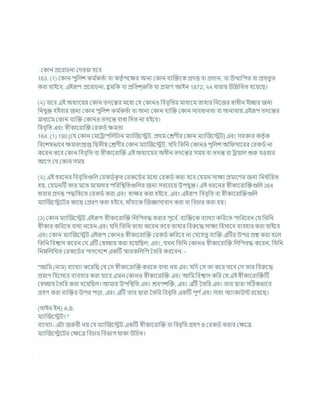 ককান প্রশরার্না কদওযা হশি
163. (1) ককান পুখ্রলে কম চ
কতচা িা কতৃ চপশির অনয ককান িযক্রিশক প্রদত্ত িা প্রদান, িা উত্থাখ্রপত িা প্রস্তুত
করা র্াইশি, এইরূপ প্রশরার্না, হ
ু মখ্রক িা প্রখ্রতে্রুখ্রত র্া প্রমাণ আইন 1872, ২4 ধারায উখ্রিখ্রখত হশযশছ।
(২) তশি এই অধযাশযর ককান তদশন্তর মশধয কর্ ককানও খ্রিিৃখ্রতর মাধযশম তাহার খ্রনশজর োধীন ইোর জনয
খ্রনর্ুি হইিার জনয ককান পুখ্রলে কম চ
কতচা িা অনয ককান িযক্রি ককান সািধানতা িা অনযথায এইরূপ তদশন্তর
মাধযশম ককান িযক্রি ককানও তদশন্ত িাধা খ্রদত না হইশি।
খ্রিিৃখ্রত এিং েীকাশরাক্রি করকডচ িমতা
164. (1) 190 [কর্ ককান কমশরাপখ্রলিান মযাক্রজশেি, প্রথম কেণীর ককান মযাক্রজশেি] এিং সরকার কতৃ চক
খ্রিশেষভাশি িমতাপ্রাপ্ত খ্রদ্বতীয কেণীর ককান মযাক্রজশেি, র্খ্রদ খ্রতখ্রন ককানও পুখ্রলে অখ্র সাশরর করকডচ না
কশরন তশি ককান খ্রিিৃখ্রত িা েীকাশরাক্রি এই অধযাশযর অধীন তদশন্তর সময িা তদন্ত িা রাযাল শুরু হওযার
আশগ কর্ ককান সময
(২) এই ধরশনর খ্রিিৃখ্রতগুখ্রল করকডচক
ৃ ত করকশডচর মশধয করকডচ করা হশি কর্মন সািয প্রমাশণর জনয খ্রনধ চ
াখ্ররত
হয, কর্মনটি তার মশত মামলার পখ্ররখ্রিখ্রতগুখ্রলর জনয সিশর্শয উপর্ুি। এই ধরশনর েীকাশরাক্রিগুখ্রল 364
ধারায প্রদত্ত পদ্ধখ্রতশত করকডচ করা এিং োির করা হইশি, এিং এইরূপ খ্রিিৃখ্রত িা েীকাশরাক্রিগুখ্রল
মযাক্রজশেশির কাশছ কপ্ররণ করা হইশি, র্াাঁহাশক ক্রজজ্ঞাসািাদ করা িা খ্রির্ার করা হয।
(3) ককান মযাক্রজশেি এইরূপ েীকাশরাক্রি খ্রলখ্রপিদ্ধ করার পূশি চ
, িযক্রিশক িযাখযা কখ্ররশত পাখ্ররশিন কর্ খ্রতখ্রন
েীকার কখ্ররশত িাধয নশহন এিং র্খ্রদ খ্রতখ্রন তাহা কশরন তশি তাহার খ্রিরুশদ্ধ সািয খ্রহসাশি িযিহার করা র্াইশি
এিং ককান মযাক্রজশেি এইরূপ ককানও েীকাশরাক্রি করকডচ কখ্ররশি না কর্শহতু িযক্রি এটির উপর প্রে করা হশল
খ্রতখ্রন খ্রিশ্বাস কশরন কর্ এটি কেোয করা হশযখ্রছল; এিং, র্খন খ্রতখ্রন ককানও েীকাশরাক্রি খ্রলখ্রপিদ্ধ কশরন, খ্রতখ্রন
খ্রননখ্রলখ্রখত করকশডচর পাদশদশে একটি িারকখ্রলখ্রপ বতখ্রর করশিন: -
"আখ্রম (নাম) িযাখযা কশরখ্রছ কর্ কস েীকাশরাক্রি করশত িাধয নয এিং র্খ্রদ কস তা কশর তশি কস তার খ্রিরুশদ্ধ
প্রমাণ খ্রহশসশি িযিহার করা র্াশি এমন ককানও েীকাশরাক্রি এিং আখ্রম খ্রিশ্বাস কখ্রর কর্ এই েীকাশরাক্রিটি
কেোয বতখ্রর করা হশযখ্রছল। আমার উপখ্রিখ্রত এিং েিণেক্রি, এিং এটি বতখ্রর এিং তার দ্বারা সটঠকভাশি
গ্রহণ করা িযক্রির উপর পডা, এিং এটি তার দ্বারা বতখ্রর খ্রিিৃখ্রত একটি পূণ চএিং সতয অযাকাউন্ট রশযশছ।
(সাইন ইন) A.B.
মযাক্রজশেি। "
িযাখযা- এিা জরুরী নয কর্ মযাক্রজশেি একটি েীকাশরাক্রি িা খ্রিিৃখ্রত গ্রহণ ও করকডচ করার কিশত্র
মযাক্রজশেশির কিশত্র খ্রির্ার খ্রিভাগ থাকা উখ্রর্ত।
 