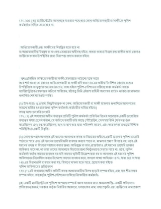 171. ২00 [(1)] মযাক্রজশেশির আদালশত র্াওযার পশথ তার ককান অখ্রভশর্াগকারী িা সািীশক পুখ্রলে
কম চ
কতচার সখ্রহত কর্শত হশি না,
অখ্রভশর্াগকারী এিং সািীশদর খ্রনযখ্রন্ত্রত হশত হশি না
িা অপ্রশযাজনীয খ্রনযন্ত্রন িা অংকন-কভন্নাশরর অধীনি হইশি, অথিা তাহার খ্রনজে িন্ড িযতীত অনয ককানও
িযক্রিশক তাহার উপখ্রিখ্রতর জনয খ্রনরাপত্তা প্রদান করশত হইশি:
পুনঃপ্রখ্রতটিত অখ্রভশর্াগকারী িা সািী কহ াজশত পাঠাশনা হশত পাশর
তশি েতচ থাশক কর্, ককানও অখ্রভশর্াগকারী িা সািী র্খ্রদ ধারা 170 এর অধীন খ্রনশদচখ্রেত ককানও িশন্ডর
উপখ্রিখ্রতশত িা মৃতুযদশণ্ডর রায না কদন, তাহা হইশল পুখ্রলে-কস্টেশনর দাখ্রযশত্ব থাকা কম চ
কতচা তাশক
মযাক্রজশেিশক কহ াজত কখ্ররশত পাখ্ররশিন, র্াাঁশহতু খ্রতখ্রন এইরূপ িাখ্রহনী অিযাহত রাশখন না িন্ড িা মামলার
শুনাখ্রনর কেষ না হওযা পর্ চ
ন্ত।
(২) উপ-ধারা (1) এ র্াহা খ্রকছ
ু ই থাক
ু ক না ককন, অখ্রভশর্াগকারী িা সািী মামলার শুনাখ্রনশত আদালশতর
সামশন হাক্রজর হওযার জনয পুখ্রলে কম চ
কতচা-কম চ
র্ারীর দাখ্রযত্ব হইশি।]
তদন্ত মশধয ডাশযখ্রর ডাশযখ্রর
17২. (1) এই অধযাশযর অধীন তদশন্তর প্রখ্রতটি পুখ্রলে কম চ
কতচা প্রখ্রতখ্রদন খ্রদশনর আশলাশক একটি ডাশযখ্ররশত
তদশন্তর সময প্রশিে করান, কর্ তাখ্ররশখ তথযটি তাাঁর কাশছ কপৌৌঁশছখ্রছল, কস সময খ্রতখ্রন কর্ তদন্ত শুরু
কশরখ্রছশলন এিং িন্ধ কশরখ্রছশলন, িান িা িান তার দ্বারা পখ্ররদে চ
ন কশরন, এিং তার তদন্ত মাধযশম খ্রনক্রিত
পখ্ররখ্রিখ্রতশত একটি খ্রিিৃখ্রত।
(২) ককান অপরাধ আদালত এই ধরশনর আদালশত তদন্ত িা খ্রির্াশরর অধীশন একটি মামলার পুখ্রলে-ডাশযখ্রর
পাঠাশত পাশর এিং এই ধরশনর ডাশযখ্ররগুখ্রল িযিহার করশত পাশর না, মামলার প্রমাণ খ্রহসাশি নয, তশি এই
ধরশনর তদন্ত িা খ্রির্াশর সহাযতা করার জনয। অখ্রভর্ুি িা তার এশজন্টরাও এই ধরশনর ডাশযখ্রর ডাকার
অখ্রধকার পাশি না, না তারা তাশদর আদালশত খ্রির্াশরর জনয খ্রনখুাঁতভাশি কদখশত পাশি না; তশি, পুখ্রলে
কম চ
কতচা কতৃ চক তাশদর িযিহৃত হয র্খ্রদ তাশদর িৃখ্রতটি খ্ররশেে করা হয িা আদালত এই ধরশনর পুখ্রলে
অখ্র সাশরর খ্রিশরাখ্রধতা করার উশেশেয তাশদর িযিহার কশর, তাহশল সািয আইশনর 187২, ধারা 161 িা ধারা
145 এর খ্রিধানগুখ্রল িযিহার করা হয, খ্রহসাশি মামলা হশত পাশর, প্রশযাগ করা হইশি।
পুখ্রলে অখ্র সাশরর প্রখ্রতশিদন
173. (1) এই অধযাশযর অধীন প্রখ্রতটি তদন্ত অপ্রশযাজনীয খ্রিলম্ব ছাডাই সম্পন্ন হইশি, এিং র্ত েীঘ্র সিি
সম্পন্ন হইশি, তত্কতৃ চক পুখ্রলে-কস্টেশনর দাখ্রযশত্ব খ্রনশযাক্রজত কম চ
কতচা-
(ক) একটি মযাক্রজশেিশক পুখ্রলশে অপরাধ সম্পশকচ জ্ঞাত হওযার জনয িমতাপ্রাখ্রপ্ত - একটি প্রখ্রতশিদন
প্রখ্রতশিদন করুন, সরকার কতৃ চক খ্রনধ চ
াখ্ররত আকাশর, দলগুশলার নাম, তথয প্রক
ৃ খ্রত এিং িযক্রিশদর নাম প্রকাে
 