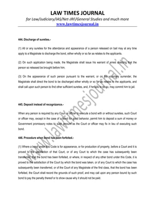 LAW TIMES JOURNAL
for Law/Judiciary/IAS/Net-JRF/General Studies and much more
www.lawtimesjournal.in
444. Discharge of sureties.-
(1) All or any sureties for the attendance and appearance of a person released on bail may at any time
apply to a Magistrate to discharge the bond, either wholly or so far as relates to the applicants.
(2) On such application being made, the Magistrate shall issue his warrant of arrest directing that the
person so released be brought before him.
(3) On the appearance of such person pursuant to the warrant, or on his voluntary surrender, the
Magistrate shall direct the bond to be discharged either wholly or so far as relates to the applicants, and
shall call upon such person to find other sufficient sureties, and, if he fails to do so, may commit him to jail.
445. Deposit instead of recognizance.-
When any person is required by any Court or officer to execute a bond with or without sureties, such Court
or officer may, except in the case of a bond for good behavior, permit him to deposit a sum of money or
Government promissory notes to such amount as the Court or officer may fix in lieu of executing such
bond.
446. Procedure when bond has been forfeited.-
(1) Where a bond under this Code is for appearance, or for production of property, before a Court and it is
proved to the satisfaction of that Court, or of any Court to which the case has subsequently been
transferred, that the bond has been forfeited, or where, in respect of any other bond under this Code, it is
proved to the satisfaction of the Court by which the bond was taken, or of any Court to which the case has
subsequently been transferred, or of the Court of any Magistrate of the first class, that the bond has been
forfeited, the Court shall record the grounds of such proof, and may call upon any person bound by such
bond to pay the penalty thereof or to show cause why it should not be paid.
 