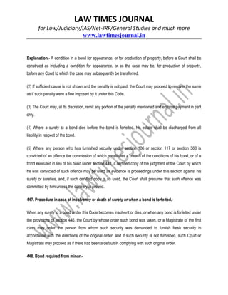 LAW TIMES JOURNAL
for Law/Judiciary/IAS/Net-JRF/General Studies and much more
www.lawtimesjournal.in
Explanation.- A condition in a bond for appearance, or for production of property, before a Court shall be
construed as including a condition for appearance, or as the case may be, for production of property,
before any Court to which the case may subsequently be transferred.
(2) If sufficient cause is not shown and the penalty is not paid, the Court may proceed to recover the same
as if such penalty were a fine imposed by it under this Code.
(3) The Court may, at its discretion, remit any portion of the penalty mentioned and enforce payment in part
only.
(4) Where a surety to a bond dies before the bond is forfeited, his estate shall be discharged from all
liability in respect of the bond.
(5) Where any person who has furnished security under section 106 or section 117 or section 360 is
convicted of an offence the commission of which constitutes a breach of the conditions of his bond, or of a
bond executed in lieu of his bond under section 448, a certified copy of the judgment of the Court by which
he was convicted of such offence may be used as evidence is proceedings under this section against his
surety or sureties, and, if such certified copy is so used, the Court shall presume that such offence was
committed by him unless the contrary is proved.
447. Procedure in case of insolvency or death of surety or when a bond is forfeited.-
When any surety to a bond under this Code becomes insolvent or dies, or when any bond is forfeited under
the provisions of section 446, the Court by whose order such bond was taken, or a Magistrate of the first
class may order the person from whom such security was demanded to furnish fresh security in
accordance with the directions of the original order, and if such security is not furnished, such Court or
Magistrate may proceed as if there had been a default in complying with such original order.
448. Bond required from minor.-
 