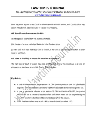 LAW TIMES JOURNAL
for Law/Judiciary/IAS/Net-JRF/General Studies and much more
www.lawtimesjournal.in
When the person required by any Court, or officer to execute a bond is a minor, such Court or officer may
accept, in lieu thereof, a bond executed by a surety or sureties only.
449. Appeal from orders under section 446.-
All orders passed under section 446, shall be punishable,-
(i) in the case of an order made by a Magistrate, to the Sessions Judge;
(ii) in the case of an order made by a Court of Session, to the Court to which an appeal lies from an order
made by such Court.
450. Power to direct levy of amount due on certain recognizances.-
The High Court or Court of Session may direct any Magistrate to levy the amount due on a bond for
appearance or attendance at such High Court or Court of Session.
Key Points
♦ In case of bailable offences, as per section 436 CrPC (criminal procedure code 1973) bail has to
be granted to the accused as it is a matter of right for the accused to demand and be granted bail.
♦ In case of non-bailable offences, as per section 437 CrPC and Section 439 CrPC, the grant or
refusal of the bail is a matter of discretion of the court which means bail can be granted by the
court. Only condition is that it cannot be demanded as a right by the accused.
♦ Bonds has been defined under s. 440 – 450 of code of criminal procedure, 1973.
 