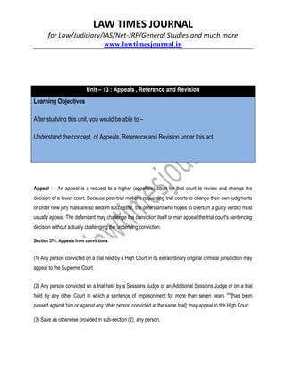 LAW TIMES JOURNAL
for Law/Judiciary/IAS/Net-JRF/General Studies and much more
www.lawtimesjournal.in
Unit – 13 : Appeals , Reference and Revision
Learning Objectives
After studying this unit, you would be able to –
Understand the concept of Appeals, Reference and Revision under this act.
Appeal : - An appeal is a request to a higher (appellate) court for that court to review and change the
decision of a lower court. Because post-trial motions requesting trial courts to change their own judgments
or order new jury trials are so seldom successful, the defendant who hopes to overturn a guilty verdict must
usually appeal. The defendant may challenge the conviction itself or may appeal the trial court's sentencing
decision without actually challenging the underlying conviction.
Section 374: Appeals from convictions
(1) Any person convicted on a trial held by a High Court in its extraordinary original criminal jurisdiction may
appeal to the Supreme Court.
(2) Any person convicted on a trial held by a Sessions Judge or an Additional Sessions Judge or on a trial
held by any other Court in which a sentence of imprisonment for more than seven years 149
[has been
passed against him or against any other person convicted at the same trial]; may appeal to the High Court
(3) Save as otherwise provided in sub-section (2), any person,
 