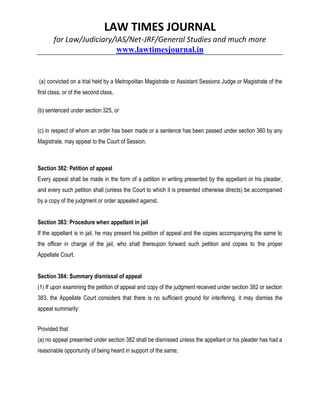 LAW TIMES JOURNAL
for Law/Judiciary/IAS/Net-JRF/General Studies and much more
www.lawtimesjournal.in
(a) convicted on a trial held by a Metropolitan Magistrate or Assistant Sessions Judge or Magistrate of the
first class, or of the second class,
(b) sentenced under section 325, or
(c) in respect of whom an order has been made or a sentence has been passed under section 360 by any
Magistrate, may appeal to the Court of Session.
Section 382: Petition of appeal
Every appeal shall be made in the form of a petition in writing presented by the appellant or his pleader,
and every such petition shall (unless the Court to which it is presented otherwise directs) be accompanied
by a copy of the judgment or order appealed against.
Section 383: Procedure when appellant in jail
If the appellant is in jail, he may present his petition of appeal and the copies accompanying the same to
the officer in charge of the jail, who shall thereupon forward such petition and copies to the proper
Appellate Court.
Section 384: Summary dismissal of appeal
(1) If upon examining the petition of appeal and copy of the judgment received under section 382 or section
383, the Appellate Court considers that there is no sufficient ground for interfering, it may dismiss the
appeal summarily:
Provided that
(a) no appeal presented under section 382 shall be dismissed unless the appellant or his pleader has had a
reasonable opportunity of being heard in support of the same;
 
