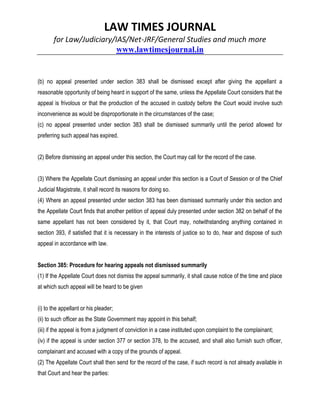 LAW TIMES JOURNAL
for Law/Judiciary/IAS/Net-JRF/General Studies and much more
www.lawtimesjournal.in
(b) no appeal presented under section 383 shall be dismissed except after giving the appellant a
reasonable opportunity of being heard in support of the same, unless the Appellate Court considers that the
appeal is frivolous or that the production of the accused in custody before the Court would involve such
inconvenience as would be disproportionate in the circumstances of the case;
(c) no appeal presented under section 383 shall be dismissed summarily until the period allowed for
preferring such appeal has expired.
(2) Before dismissing an appeal under this section, the Court may call for the record of the case.
(3) Where the Appellate Court dismissing an appeal under this section is a Court of Session or of the Chief
Judicial Magistrate, it shall record its reasons for doing so.
(4) Where an appeal presented under section 383 has been dismissed summarily under this section and
the Appellate Court finds that another petition of appeal duly presented under section 382 on behalf of the
same appellant has not been considered by it, that Court may, notwithstanding anything contained in
section 393, if satisfied that it is necessary in the interests of justice so to do, hear and dispose of such
appeal in accordance with law.
Section 385: Procedure for hearing appeals not dismissed summarily
(1) If the Appellate Court does not dismiss the appeal summarily, it shall cause notice of the time and place
at which such appeal will be heard to be given
(i) to the appellant or his pleader;
(ii) to such officer as the State Government may appoint in this behalf;
(iii) if the appeal is from a judgment of conviction in a case instituted upon complaint to the complainant;
(iv) if the appeal is under section 377 or section 378, to the accused, and shall also furnish such officer,
complainant and accused with a copy of the grounds of appeal.
(2) The Appellate Court shall then send for the record of the case, if such record is not already available in
that Court and hear the parties:
 