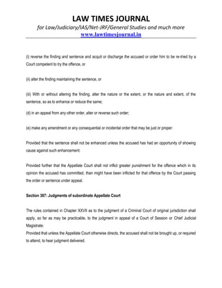 LAW TIMES JOURNAL
for Law/Judiciary/IAS/Net-JRF/General Studies and much more
www.lawtimesjournal.in
(i) reverse the finding and sentence and acquit or discharge the accused or order him to be re-tried by a
Court competent to try the offence, or
(ii) alter the finding maintaining the sentence, or
(iii) With or without altering the finding, alter the nature or the extent, or the nature and extent, of the
sentence, so as to enhance or reduce the same;
(d) in an appeal from any other order, alter or reverse such order;
(e) make any amendment or any consequential or incidental order that may be just or proper:
Provided that the sentence shall not be enhanced unless the accused has had an opportunity of showing
cause against such enhancement:
Provided further that the Appellate Court shall not inflict greater punishment for the offence which in its
opinion the accused has committed, than might have been inflicted for that offence by the Court passing
the order or sentence under appeal.
Section 387: Judgments of subordinate Appellate Court
The rules contained in Chapter XXVII as to the judgment of a Criminal Court of original jurisdiction shall
apply, so far as may be practicable, to the judgment in appeal of a Court of Session or Chief Judicial
Magistrate:
Provided that unless the Appellate Court otherwise directs, the accused shall not be brought up, or required
to attend, to hear judgment delivered.
 