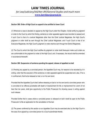 LAW TIMES JOURNAL
for Law/Judiciary/IAS/Net-JRF/General Studies and much more
www.lawtimesjournal.in
Section 388: Order of High Court on appeal to be certified to lower Court
(1) Whenever a case is decided on appeal by the High Court under this Chapter, it shall certify its judgment
or order to the Court by which the finding, sentence or order appealed against was recorded or passed and
if such Court is that of a Judicial Magistrate other than the Chief Judicial Magistrate, the High Court's
judgment or order shall be sent through the Chief Judicial Magistrate; and if such Court is that of an
Executive Magistrate, the High Court's judgment or order shall be sent through the District Magistrate.
(2) The Court to which the High Court certifies its judgment or order shall thereupon make such orders as
are conformable to the judgment or order of the High Court; and, if necessary, the record shall be amended
in accordance therewith.
Section 389: Suspension of sentence pending the appeal; release of appellant on bail
(1) Pending any appeal by a convicted person, the Appellate Court may, for reasons to be recorded by it in
writing, order that the execution of the sentence or order appealed against be suspended and, also, if he is
in confinement, that he be released on bail, or on his own bond.
Provided that the Appellate Court shall, before releasing on bail or on his own bond a convicted person who
is convicted of an offence punishable with death or imprisonment for life or imprisonment for a term of not
less than ten years, shall give opportunity to the Public Prosecutor for showing cause in writing against
such release:
Provided further that in cases where a convicted person is released on bail it shall be open to the Public
Prosecutor/ to file an application for the cancellation of the bail.
(2) The power conferred by this section on an Appellate Court may be exercised also by the High Court in
the case of an appeal by a convicted person to a Court subordinate thereto.
 
