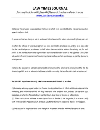 LAW TIMES JOURNAL
for Law/Judiciary/IAS/Net-JRF/General Studies and much more
www.lawtimesjournal.in
(3) Where the convicted person satisfies the Court by which he is convicted that he intends to present an
appeal, the Court shall,
(i) where such person, being on bail, is sentenced to imprisonment for a term not exceeding three years, or
(ii) where the offence of which such person has been convicted is a bailable one, and he is on bail, order
that the convicted person be released on bail, unless there are special reasons for refusing bail, for such
period as will afford sufficient time to present the appeal and obtain the orders of the Appellate Court under
sub-section (1), and the sentence of imprisonment shall, so long as he is so released on bail, be deemed to
be suspended.
(4) When the appellant is ultimately sentenced to imprisonment for a term or to imprisonment for life, the
time during which he is so released shall be excluded in computing the term for which he is so sentenced.
Section 391: Appellate Court may take further evidence or direct it to be taken
(1) In dealing with any appeal under this Chapter, the Appellate Court, if it finds additional evidence to be
necessary, shall record its reasons and may either take such evidence itself, or direct it to be taken by a
Magistrate, or when the Appellate Court is a High Court, by a Court of Session or a Magistrate.
(2) When the additional evidence is taken by the Court of Session or the Magistrate, it or he shall certify
such evidence to the Appellate Court, and such Court shall thereupon proceed to dispose of the appeal.
(3) The accused or his pleader shall have the right to be present when the additional evidence is taken.
 