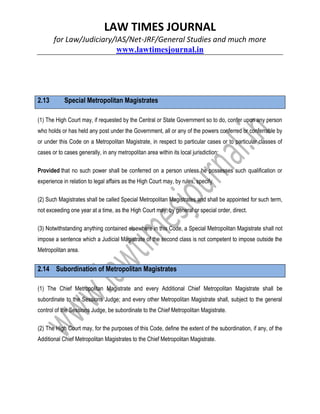 LAW TIMES JOURNAL
for Law/Judiciary/IAS/Net-JRF/General Studies and much more
www.lawtimesjournal.in
2.13 Special Metropolitan Magistrates
(1) The High Court may, if requested by the Central or State Government so to do, confer upon any person
who holds or has held any post under the Government, all or any of the powers conferred or conferrable by
or under this Code on a Metropolitan Magistrate, in respect to particular cases or to particular classes of
cases or to cases generally, in any metropolitan area within its local jurisdiction:
Provided that no such power shall be conferred on a person unless he possesses such qualification or
experience in relation to legal affairs as the High Court may, by rules, specify.
(2) Such Magistrates shall be called Special Metropolitan Magistrates and shall be appointed for such term,
not exceeding one year at a time, as the High Court may, by general or special order, direct.
(3) Notwithstanding anything contained elsewhere in this Code, a Special Metropolitan Magistrate shall not
impose a sentence which a Judicial Magistrate of the second class is not competent to impose outside the
Metropolitan area.
2.14 Subordination of Metropolitan Magistrates
(1) The Chief Metropolitan Magistrate and every Additional Chief Metropolitan Magistrate shall be
subordinate to the Sessions Judge; and every other Metropolitan Magistrate shall, subject to the general
control of the Sessions Judge, be subordinate to the Chief Metropolitan Magistrate.
(2) The High Court may, for the purposes of this Code, define the extent of the subordination, if any, of the
Additional Chief Metropolitan Magistrates to the Chief Metropolitan Magistrate.
 