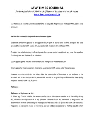 LAW TIMES JOURNAL
for Law/Judiciary/IAS/Net-JRF/General Studies and much more
www.lawtimesjournal.in
(4) The taking of evidence under this section shall be subject to the provisions of Chapter XXIII, as if it were
an inquiry.
Section 393: Finality of judgments and orders on appeal
Judgments and orders passed by an Appellate Court upon an appeal shall be final, except in the case
provided for in section 377, section 378, sub-section (4) of section 384 or Chapter XXX:
Provided that notwithstanding the final disposal of an appeal against conviction in any case, the Appellate
Court may hear and dispose of, on the merits.
(a) an appeal against acquittal under section 378, arising out of the same case, or
(b) an appeal for the enhancement of sentence under section 377, arising out of the same case.
However, once the conviction has taken place the presumption of innocence is not available to the
accused, and in fact the court would presume the accused to be guilty. Popular Muthiah Vs State rep by
Inspector of Police 2006 6 SCALE 417
Reference :
Reference to High court (s. 395 )
1. Where any Court is satisfied that a case pending before it involves a question as to the validity of any
Act, Ordinance or Regulation or of any provision contained in an Act, Ordinance or Regulation, the
determination of which is necessary for the disposal of the case, and is of opinion that such Act, Ordinance,
Regulation or provision is invalid or inoperative, but has not been so declared by the High Court to which
 
