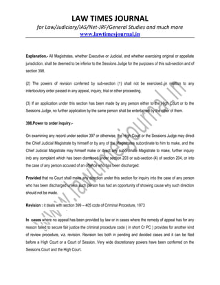 LAW TIMES JOURNAL
for Law/Judiciary/IAS/Net-JRF/General Studies and much more
www.lawtimesjournal.in
Explanation.- All Magistrates, whether Executive or Judicial, and whether exercising original or appellate
jurisdiction, shall be deemed to be inferior to the Sessions Judge for the purposes of this sub-section and of
section 398.
(2) The powers of revision conferred by sub-section (1) shall not be exercised in relation to any
interlocutory order passed in any appeal, inquiry, trial or other proceeding.
(3) If an application under this section has been made by any person either to the High Court or to the
Sessions Judge, no further application by the same person shall be entertained by the other of them.
398.Power to order inquiry.-
On examining any record under section 397 or otherwise, the High Court or the Sessions Judge may direct
the Chief Judicial Magistrate by himself or by any of the Magistrates subordinate to him to make, and the
Chief Judicial Magistrate may himself make or direct any subordinate Magistrate to make, further inquiry
into any complaint which has been dismissed under section 203 or sub-section (4) of section 204, or into
the case of any person accused of an offence who has been discharged:
Provided that no Court shall make any direction under this section for inquiry into the case of any person
who has been discharged unless such person has had an opportunity of showing cause why such direction
should not be made.
Revision : it deals with section 399 – 405 code of Criminal Procedure, 1973
In cases where no appeal has been provided by law or in cases where the remedy of appeal has for any
reason failed to secure fair justice the criminal procedure code ( in short Cr PC ) provides for another kind
of review procedure, viz. revision. Revision lies both in pending and decided cases and it can be filed
before a High Court or a Court of Session. Very wide discretionary powers have been conferred on the
Sessions Court and the High Court.
 