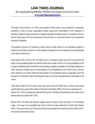 LAW TIMES JOURNAL
for Law/Judiciary/IAS/Net-JRF/General Studies and much more
www.lawtimesjournal.in
The object of the revision is to confer upon superior criminal courts a kind of paternal or supervisory
jurisdiction in order to correct miscarriage of justice arising from misconception of law, irregularity of
procedure, neglect of proper precautions of apparent harshness of treatment which has resulted on the one
hand in some injury to the due maintenance of law and order, or on the other hand in some undeserved
hardship to individuals.
The purpose of revision is to enable the revision court to satisfy itself as to the correctness, legality or
propriety of any finding, sentence or order recorded or passed and as to the regularity of any proceedings
of the inferior criminal court.
Under Section 397(1) of the Cr PC, the High Court or any Sessions Judge may call for and examine the
record of any proceeding before any inferior Criminal Court situate within its or his local jurisdiction for the
purpose of satisfying itself or himself as to the correctness, legality or propriety of any finding, Sentence or
order, recorded or passed, and as to the regularity of any Proceedings of such inferior Court, and may,
when calling for such record, direct that the execution of any Sentence order be suspended, and if the
accused is in confinement, that he be released on bail or on his own bond pending the examination of the
record.
Under Section 398 Cr PC, the revision Court may make an order for further inquiry. Further inquiry entails
supplemental inquiry upon fresh evidence. The power under Section 398, Cr PC is not co-extensive with
Section 397, Cr PC but extends far wider as the record can ‘otherwise’ be examined by the revision Court
without recourse to Section 397, Cr PC.
Section 399, Cr PC deals with Sessions Judge’s power of revision. Under sub section (1), the Sessions
Judge, in the case of any proceeding the record of which has been called for by himself under Section
397(1), may exercise all or any of the powers which are exercisable by the High Court under Section 401(1)
of the Code of Criminal Procedure.
 