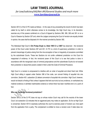 LAW TIMES JOURNAL
for Law/Judiciary/IAS/Net-JRF/General Studies and much more
www.lawtimesjournal.in
Section 401(1) of the Cr PC reads as follows: - In the case of any proceeding the record of which has been
called for by itself or which otherwise comes to its knowledge, the High Court may, in its discretion,
exercise any of the powers conferred on a Court of Appeal by Sections 386, 389, 390 and 391 or on a
Court of Session by Section 307 and, when the Judges composing the Court of revision are equally divided
in opinion, the case shall be disposed of in the manner provided by Section 392.
The Allahabad High Court in Om Pratap Singh vs. State 1995 Cr LJ 3887 has observed: - the revisional
power of this Court under Sections 397 and 401, Cr PC is a kind of supervisory jurisdiction in order to
prevent miscarriage of justice arising from the mis-conception of law or irregularity of procedure committed
by the subordinate Courts. These two Sections do not confer unfettered jurisdiction on this Court for
reappraisal of evidence. In fact, the revisional power of this Court is to see that justice is done in
accordance with the recognized rules of criminal jurisprudence and the subordinate Courts do not exceed
their jurisdiction or abuse their powers vested in them under the Code of Criminal Procedure.
High Court in a revision is empowered to interfere with an order of acquittal and direct fresh trail. While
High Court sitting in appeal under Section 386 of the code, can convert finding of acquittal into one
conviction, Section 401, subsection (3) debars conversion of acquittal into conviction. High Court, however,
would not disturb a finding of fact unless it appears that trail court shut out any evidence, or overlooked any
material evidence or admitted inadmissible evidence or where there has been manifest error on a point of
fact.
Who can invoke the revisional jurisdiction?
Section 397(1) of the Cr PC does not say on whose motion Court may call for the records of the lower
Court, but subsection (3) indicates that an aggrieved party may make an application. So far as High Court
is concerned, Section 401(1) expressly authorizes the court to exercise power of revision suo motu apart
from the application from a party. The complainant is entitled to move a revision even if state does not.
 