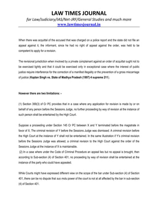 LAW TIMES JOURNAL
for Law/Judiciary/IAS/Net-JRF/General Studies and much more
www.lawtimesjournal.in
When there was acquittal of the accused that was charged on a police report and the state did not file an
appeal against it, the informant, since he had no right of appeal against the order, was held to be
competent to apply for a revision.
The revisional jurisdiction when involved by a private complainant against an order of acquittal ought not to
be exercised lightly and that it could be exercised only in exceptional case where the interest of public
justice require interference for the correction of a manifest illegality or the prevention of a gross miscarriage
of justice (Kaptan Singh vs. State of Madhya Pradesh (1997) 4 supreme 211).
However there are two limitations: -
(1) Section 399(3) of Cr PC provides that in a case where any application for revision is made by or on
behalf of any person before the Sessions Judge, no further proceeding by way of revision at the instance of
such person shall be entertained by the High Court.
Suppose a proceeding under Section 145 Cr PC between X and Y terminated before the magistrate in
favor of X. The criminal revision of Y before the Sessions Judge was dismissed. A criminal revision before
the High Court at the instance of Y shall not be entertained. In the same illustration if Y’s criminal revision
before the Sessions Judge was allowed, a criminal revision to the High Court against the order of the
Sessions Judge at the instance of X is maintainable.
(2) In a case where under the Code of Criminal Procedure an appeal lies but no appeal is brought, then
according to Sub-section (4) of Section 401, no proceeding by way of revision shall be entertained at the
instance of the party who could have appealed.
While Courts might have expressed different view on the scope of the bar under Sub-section (4) of Section
401, there can be no dispute that suo motu power of the court is not at all affected by the bar in sub-section
(4) of Section 401.
 