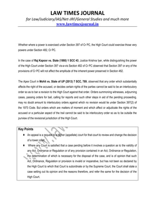 LAW TIMES JOURNAL
for Law/Judiciary/IAS/Net-JRF/General Studies and much more
www.lawtimesjournal.in
Whether where a power is exercised under Section 397 of Cr PC, the High Court could exercise those very
powers under Section 482, Cr PC.
In the case of Raj Kapoor vs. State (1980) 1 SCC 43, Justice Krishna Iyer, while distinguishing the power
of the High Court under Section 397 vis-a-vis Section 482 of Cr PC observed that Section 397 or any of the
provisions of Cr PC will not affect the amplitude of the inherent power preserved in Section 482.
The Apex Court in Mohit vs. State of UP (2013) 7 SCC, 789, observed that any order which substantially
affects the right of the accused, or decides certain rights of the parties cannot be said to be an interlocutory
order so as to bar a revision to the High Court against that order. Orders summoning witnesses, adjourning
cases, passing orders for bail, calling for reports and such other steps in aid of the pending proceeding,
may no doubt amount to interlocutory orders against which no revision would lie under Section 397(2) of
the 1973 Code. But orders which are matters of moment and which affect or adjudicate the rights of the
accused or a particular aspect of the trail cannot be said to be interlocutory order so as to be outside the
purview of the revisional jurisdiction of the High Court.
Key Points
♦ An appeal is a request to a higher (appellate) court for that court to review and change the decision
of a lower court.
♦ Where any Court is satisfied that a case pending before it involves a question as to the validity of
any Act, Ordinance or Regulation or of any provision contained in an Act, Ordinance or Regulation,
the determination of which is necessary for the disposal of the case, and is of opinion that such
Act, Ordinance, Regulation or provision is invalid or inoperative, but has not been so declared by
the High Court to which that Court is subordinate or by the Supreme Court, the Court shall state a
case setting out its opinion and the reasons therefore, and refer the same for the decision of the
High Court.
 